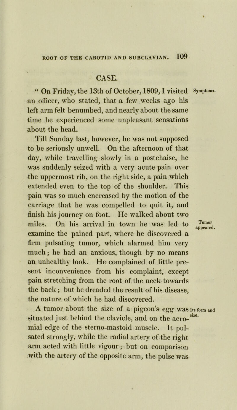 CASE. On Friday, the 13th of October, 1809,1 visited Symptoms, an officer, who stated, that a few weeks ago his left arm felt benumbed, and nearly about the same time he experienced some unpleasant sensations about the head. Till Sunday last, however, he was not supposed to be seriously unwell. On the afternoon of that day, while travelling slowly in a postchaise, he was suddenly seized with a very acute pain over the uppermost rib, on the right side, a pain which extended even to the top of the shoulder. This pain was so much encreased by the motion of the carriage that he was compelled to quit it, and finish his journey on foot. He walked about two miles. On his arrival in town he was led to Tumor appeared. examine the pained part, where he discovered a firm pulsating tumor, which alarmed him very much; he had an anxious, though by no means an unhealthy look. He complained of little pre- sent inconvenience from his complaint, except pain stretching from the root of the neck towards the back ; but he dreaded the result of his disease, the nature of which he had discovered. A tumor about the size of a pigeon’s egg was its form and situated just behind the clavicle, and on the acro-^’^^* mial edge of the sterno-mastoid muscle. It pul- sated strongly, while the radial artery of the right arm acted with little vigour; but on comparison with the artery of the opposite arm, the pulse was