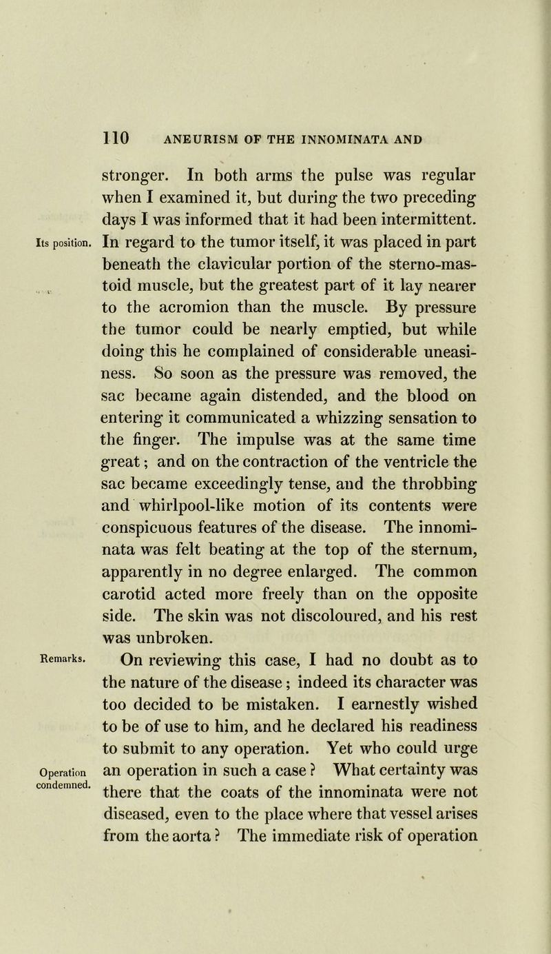 Its position. Remarks. Operation condemned. stronger. In both arms the pulse was regular when I examined it, but during the two preceding days I was informed that it had been intermittent. In regard to the tumor itself, it was placed in part beneath the clavicular portion of the sterno-mas- toid muscle, but the greatest part of it lay nearer to the acromion than the muscle. By pressure the tumor could be nearly emptied, but while doing this he complained of considerable uneasi- ness. So soon as the pressure was removed, the sac became again distended, and the blood on entering it communicated a whizzing sensation to the finger. The impulse was at the same time great; and on the contraction of the ventricle the sac became exceedingly tense, and the throbbing and whirlpool-like motion of its contents were conspicuous features of the disease. The innomi- nata was felt beating at the top of the sternum, apparently in no degree enlarged. The common carotid acted more freely than on the opposite side. The skin was not discoloured, and his rest was unbroken. On reviewing this case, I had no doubt as to the nature of the disease; indeed its character was too decided to be mistaken. I earnestly wished to be of use to him, and he declared his readiness to submit to any operation. Yet who could urge an operation in such a case ? What certainty was there that the coats of the innominata were not diseased, even to the place where that vessel arises from the aorta ? The immediate risk of operation