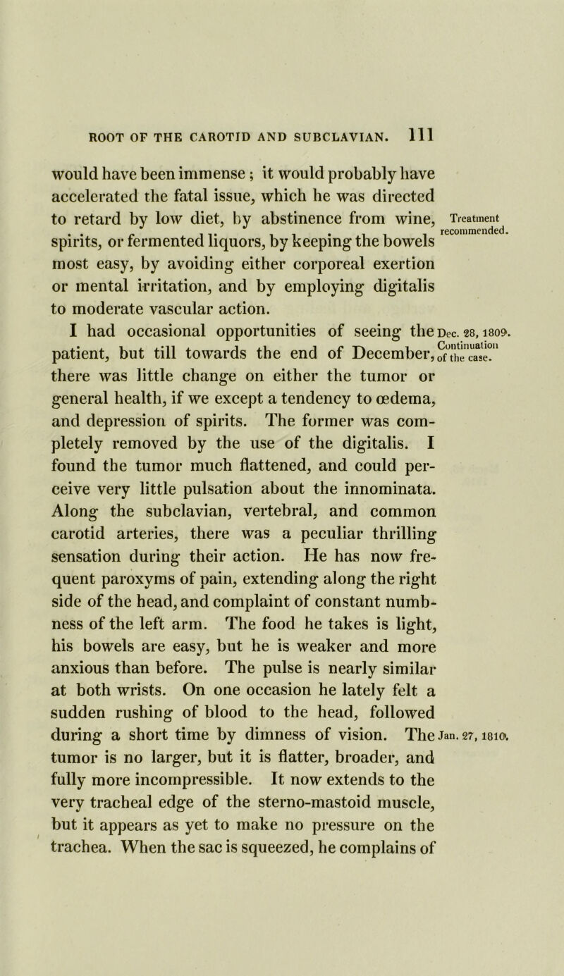 would have been immense; it would probably have accelerated the fatal issue, which he was directed to retard by low diet, by abstinence from wine. Treatment . 11 -xii- 1 recommended. spirits, or fermented liquors, by keeping the bowels most easy, by avoiding either corporeal exertion or mental irritation, and by employing digitalis to moderate vascular action. I had occasional opportunities of seeing the Dec. 28,1809. patient, but till towards the end of December, ofThTca^sr* there was little change on either the tumor or general health, if we except a tendency to oedema, and depression of spirits. The former was com- pletely removed by the use of the digitalis. I found the tumor much flattened, and could per- ceive very little pulsation about the innominata. Along the subclavian, vertebral, and common carotid arteries, there was a peculiar thrilling sensation during their action. He has now fre- quent paroxyms of pain, extending along the right side of the head, and complaint of constant numb- ness of the left arm. The food he takes is light, his bowels are easy, but he is weaker and more anxious than before. The pulse is nearly similar at both wrists. On one occasion he lately felt a sudden rushing of blood to the head, followed during a short time by dimness of vision. The Jan. 27,1810*. tumor is no larger, but it is flatter, broader, and fully more incompressible. It now extends to the very tracheal edge of the sterno-mastoid muscle, but it appears as yet to make no pressure on the trachea. When the sac is squeezed, he complains of