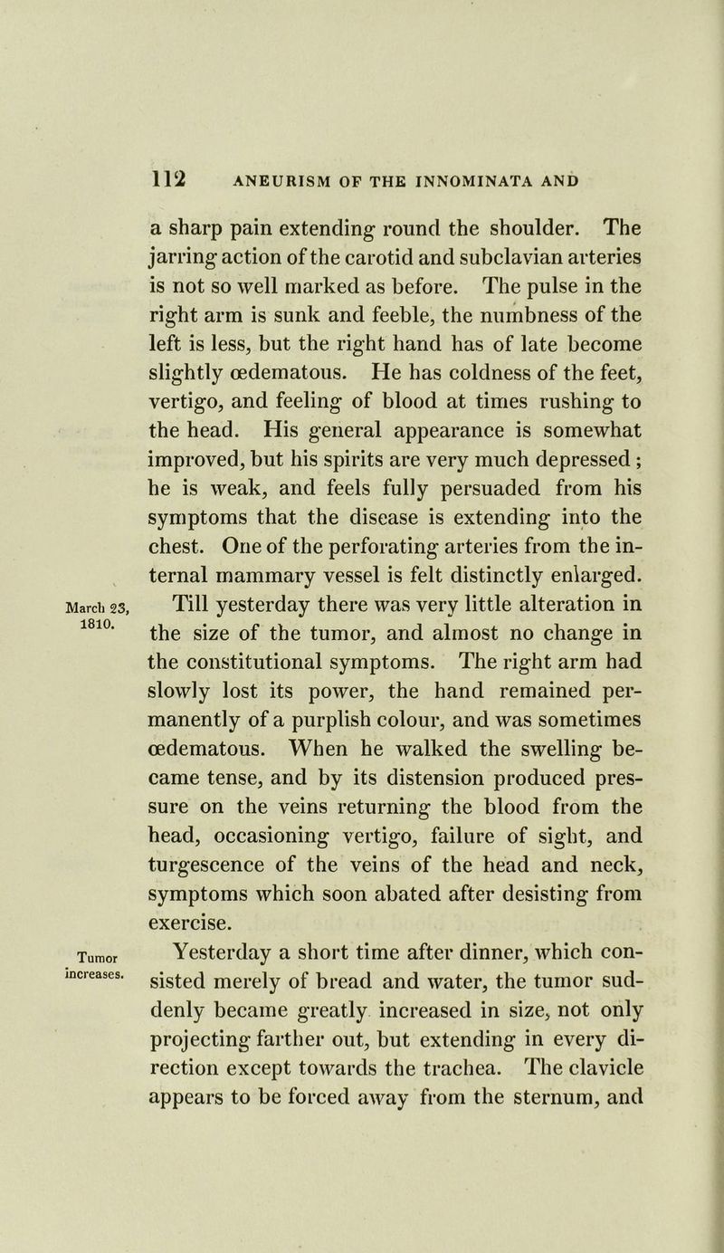 March 23, 1810. Tumor increases. a sharp pain extending round the shoulder. The jarring action of the carotid and subclavian arteries is not so well marked as before. The pulse in the right arm is sunk and feeble, the numbness of the left is less, but the right hand has of late become slightly oedematous. He has coldness of the feet, vertigo, and feeling of blood at times rushing to the head. His general appearance is somewhat improved, but his spirits are very much depressed ; he is weak, and feels fully persuaded from his symptoms that the disease is extending into the chest. One of the perforating arteries from the in- ternal mammary vessel is felt distinctly enlarged. Till yesterday there was very little alteration in the size of the tumor, and almost no change in the constitutional symptoms. The right arm had slowly lost its power, the hand remained per- manently of a purplish colour, and was sometimes oedematous. When he walked the swelling be- came tense, and by its distension produced pres- sure on the veins returning the blood from the head, occasioning vertigo, failure of sight, and turgescence of the veins of the head and neck, symptoms which soon abated after desisting from exercise. Yesterday a short time after dinner, which con- sisted merely of bread and water, the tumor sud- denly became greatly increased in size, not only projecting farther out, but extending in every di- rection except towards the trachea. The clavicle appears to be forced away from the sternum, and