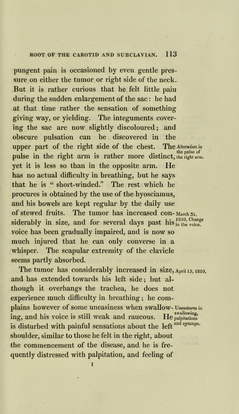 pungent pain is occasioned by even gentle pres- sure on either the tumor or right side of the neck. But it is rather curious that he felt little paiu during the sudden enlargement of the sac: he had at that time rather the sensation of something giving way, or yielding. The integuments cover- ing the sac are now. slightly discoloured; and obscure pulsation can be discovered in the upper part of the right side of the chest. The Alteration in pulse in the right arm is rather more distinct, the right arm. yet it is less so than in the opposite arm. He has no actual difficulty in breathing, but he says that he is short-winded.” The rest which he procures is obtained by the use of the hyosciamus, and his bowels are kept regular by the daily use of stewed fruits. The tumor has increased con-March si, siderably in size, and for several days past his?n Jhe vokef voice has been gradually impaired, and is now so much injured that he can only converse in a whisper. The scapular extremity of the clavicle seems partly absorbed. The tumor has considerably increased in size, April 15, i8io, and has extended towards his left side; but al- though it overhangs the trachea, he does not experience much difficulty in breathing; he com- plains however of some uneasiness when swallow- Uneasiness in • 11* • • j_*ii 1 1 Tx s w 3,llowinff» mg, and his voice is still weak and raucous. He palpitations is disturbed with painful sensations about the left shoulder, similar to those he felt in the right, about the commencement of the disease, and he is fre- quently distressed with palpitation, and feeling of 1