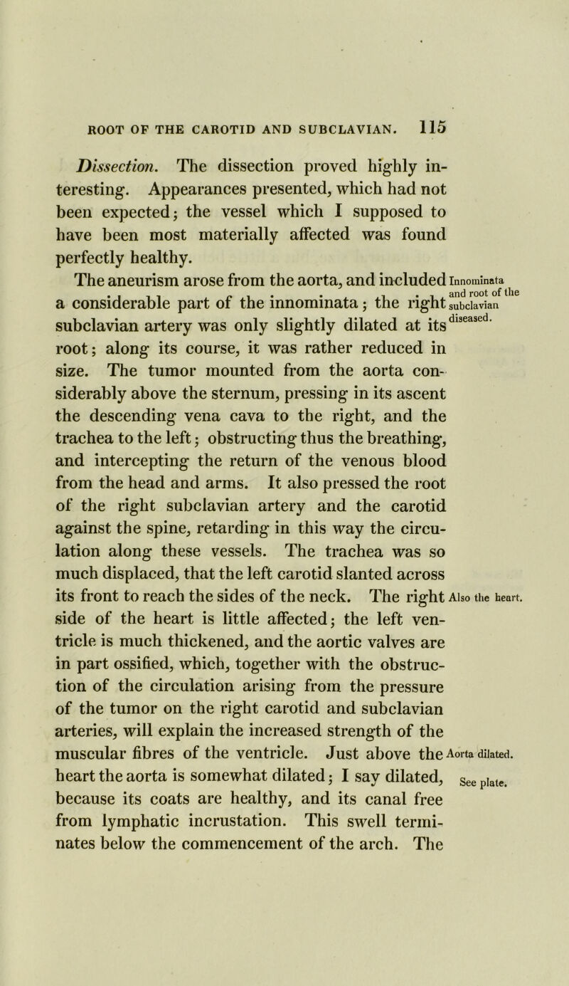 Dissection. The dissection proved highly in- teresting. Appearances presented, which had not been expected; the vessel which I supposed to have been most materially affected was found perfectly healthy. The aneurism arose from the aorta, and included innominata^^ a considerable part of the innominata; the right subclavian subclavian artery was only slightly dilated at root; along its course, it was rather reduced in size. The tumor mounted from the aorta con* siderably above the sternum, pressing in its ascent the descending vena cava to the right, and the trachea to the left; obstructing thus the breathing, and intercepting the return of the venous blood from the head and arms. It also pressed the root of the right subclavian artery and the carotid against the spine, retarding in this way the circu- lation along these vessels. The trachea was so much displaced, that the left carotid slanted across its front to reach the sides of the neck. The right Also the heart, side of the heart is little affected; the left ven- tricle is much thickened, and the aortic valves are in part ossified, which, together with the obstruc- tion of the circulation arising from the pressure of the tumor on the right carotid and subclavian arteries, will explain the increased strength of the muscular fibres of the ventricle. Just above the Aorta dilated, heart the aorta is somewhat dilated; I say dilated, see plate, because its coats are healthy, and its canal free from lymphatic incrustation. This swell termi- nates below the commencement of the arch. The
