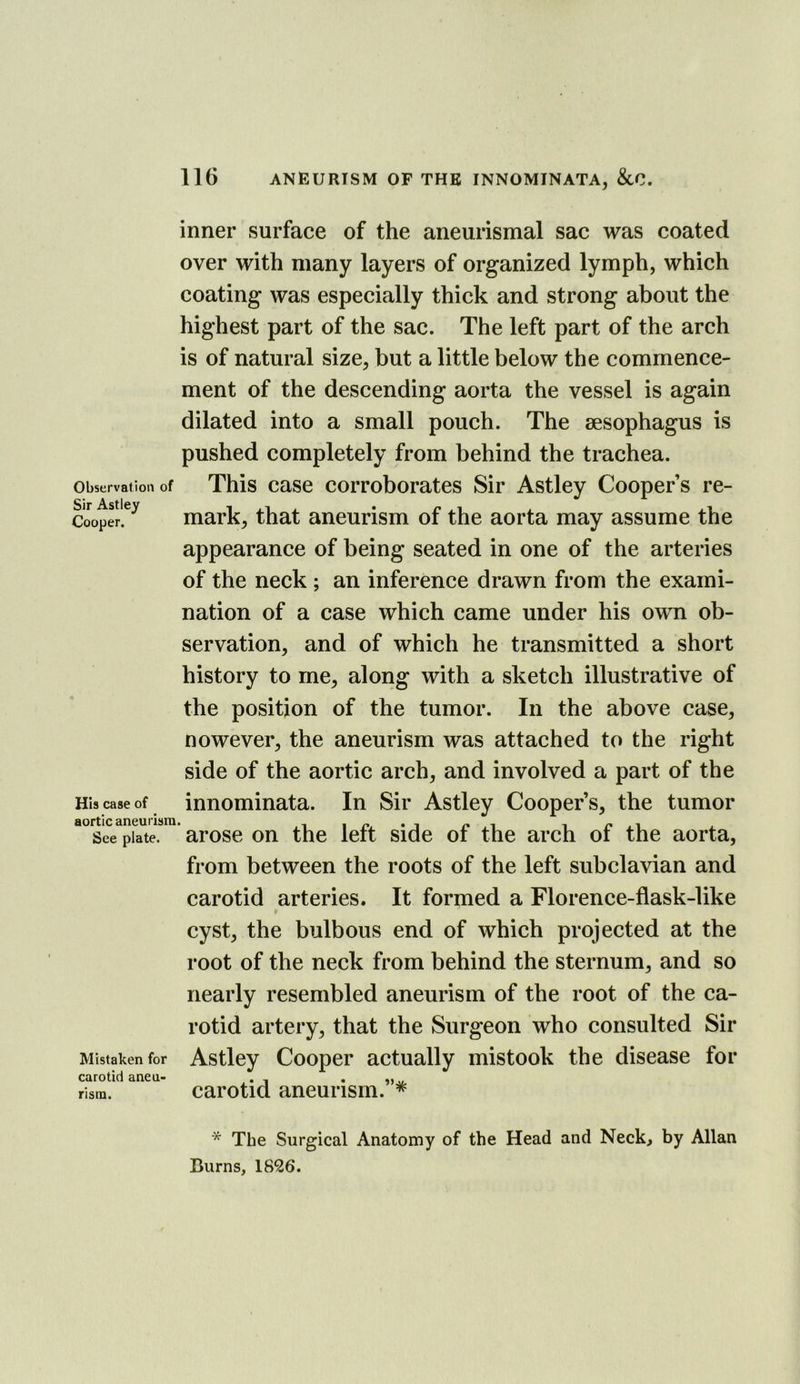 Observation of Sir Astley Cooper. His case of aortic aneurism See plate. Mistaken for carotid aneu- rism. inner surface of the aneurismal sac was coated over with many layers of organized lymph, which coating was especially thick and strong about the highest part of the sac. The left part of the arch is of natural size, but a little below the commence- ment of the descending aorta the vessel is again dilated into a small pouch. The sesophagus is pushed completely from behind the trachea. This case corroborates Sir Astley Cooper’s re- mark, that aneurism of the aorta may assume the appearance of being seated in one of the arteries of the neck; an inference drawn from the exami- nation of a case which came under his own ob- servation, and of which he transmitted a short history to me, along with a sketch illustrative of the position of the tumor. In the above case, nowever, the aneurism was attached to the right side of the aortic arch, and involved a part of the innominata. In Sir Astley Cooper’s, the tumor ' arose on the left side of the arch of the aorta, from between the roots of the left subclavian and carotid arteries. It formed a Florence-flask-like cyst, the bulbous end of which projected at the root of the neck from behind the sternum, and so nearly resembled aneurism of the root of the ca- rotid artery, that the Surgeon who consulted Sir Astley Cooper actually mistook the disease for carotid aneurism.”* * The Surgical Anatomy of the Head and Neck, by Allan Burns, 1826.