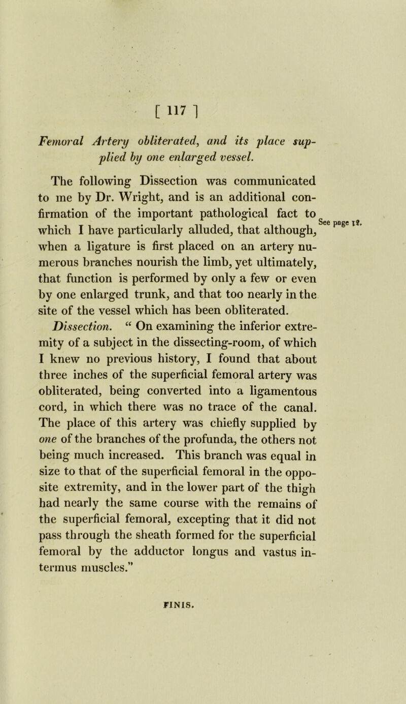 Femoral Artery ohliter'ated, and its place sup- plied hy one enlarged vessel. The following Dissection was communicated to me by Dr. Wright, and is an additional con- firmation of the important pathological fact to which I have particularly alluded, that although, when a ligature is first placed on an artery nu- merous branches nourish the limb, yet ultimately, that function is performed by only a few or even by one enlarged trunk, and that too nearly in the site of the vessel which has been obliterated. Dissection. On examining the inferior extre- mity of a subject in the dissecting-room, of which I knew no previous history, I found that about three inches of the superficial femoral artery was obliterated, being converted into a ligamentous cord, in which there was no trace of the canal. The place of this artery was chiefly supplied by one of the branches of the profunda, the others not being much increased. This branch was equal in size to that of the superficial femoral in the oppo- site extremity, and in the lower part of the thigh had nearly the same course with the remains of the superficial femoral, excepting that it did not pass through the sheath formed for the superficial femoral by the adductor longus and vastus in- termus muscles.’* See poge x?. FINIS.