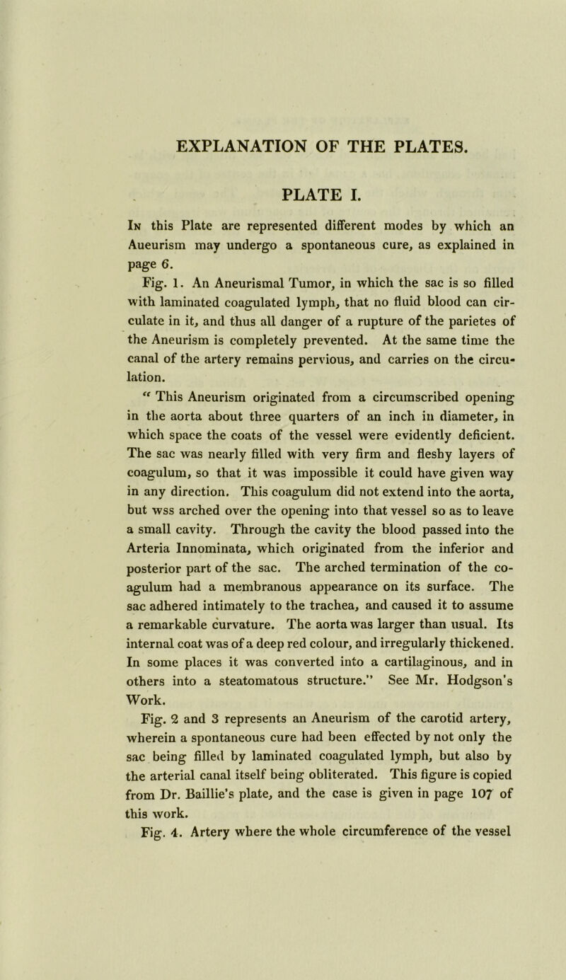 EXPLANATION OF THE PLATES. PLATE I. In this Plate are represented different modes by which an Aneurism may undergo a spontaneous cure, as explained in page 6. Fig. 1. An Aneurismal Tumor, in which the sac is so filled with laminated coagulated lymph, that no fluid blood can cir- culate in it, and thus all danger of a rupture of the parietes of the Aneurism is completely prevented. At the same time the canal of the artery remains pervious, and carries on the circu- lation. '' This Aneurism originated from a circumscribed opening in the aorta about three quarters of an inch in diameter, in which space the coats of the vessel were evidently deficient. The sac was nearly filled with very firm and fleshy layers of coagulum, so that it was impossible it could have given way in any direction. This coagulum did not extend into the aorta, but wss arched over the opening into that vessel so as to leave a small cavity. Through the cavity the blood passed into the Arteria Innominata, which originated from the inferior and posterior part of the sac. The arched termination of the co- agulum had a membranous appearance on its surface. The sac adhered intimately to the trachea, and caused it to assume a remarkable curvature. The aorta was larger than usual. Its internal coat was of a deep red colour, and irregularly thickened. In some places it was converted into a cartilaginous, and in others into a steatomatous structure.” See Mr. Hodgson’s Work. Fig. 2 and 3 represents an Aneurism of the carotid artery, wherein a spontaneous cure had been effected by not only the sac being filled by laminated coagulated lymph, but also by the arterial canal itself being obliterated. This figure is copied from Dr. Baillie’s plate, and the case is given in page 107 of this work. Fig. 4. Artery where the whole circumference of the vessel