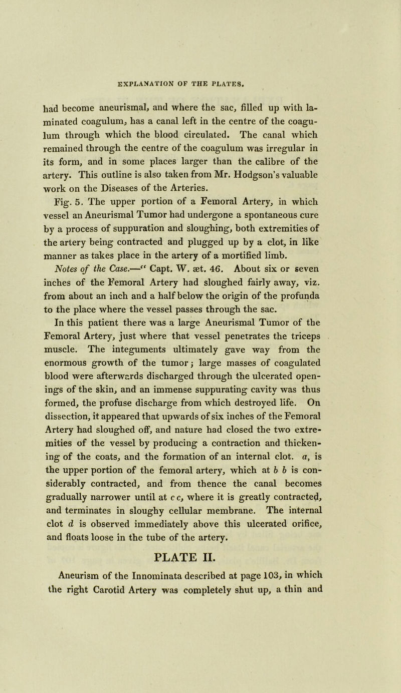 had become aneurismal, and where the sac, filled up with la- minated coagulum, has a canal left in the centre of the coagu- lum through which the blood circulated. The canal which remained through the centre of the coagulum was irregular in its form, and in some places larger than the calibre of the artery. This outline is also taken from Mr. Hodgson’s valuable work on the Diseases of the Arteries. Fig. 5. The upper portion of a Femoral Artery, in which vessel an Aneurismal Tumor had undergone a spontaneous cure by a process of suppuration and sloughing, both extremities of the artery being contracted and plugged up by a clot, in like manner as takes place in the artery of a mortified limb. Notes of the Case.—Capt. W. aet. 46. About six or seven inches of the Femoral Artery had sloughed fairly away, viz. from about an inch and a half below the origin of the profunda to the place where the vessel passes through the sac. In this patient there was a large Aneurismal Tumor of the Femoral Artery, just where that vessel penetrates the triceps muscle. The integuments ultimately gave way from the enormous growth of the tumor; large masses of coagulated blood were afterwards discharged through the ulcerated open- ings of the skin, and an immense suppurating cavity was thus formed, the profuse discharge from which destroyed life. On dissection, it appeared that upwards of six inches of the Femoral Artery had sloughed off, and nature had closed the two extre- mities of the vessel by producing a contraction and thicken- ing of the coats, and the formation of an internal clot, a, is the upper portion of the femoral artery, which at 6 6 is con- siderably contracted, and from thence the canal becomes gradually narrower until at c c, where it is greatly contracted, and terminates in sloughy cellular membrane. The internal clot d is observed immediately above this ulcerated orifice, and floats loose in the tube of the artery. PLATE II. Aneurism of the Innominata described at page 103, in which the right Carotid Artery was completely shut up, a thin and