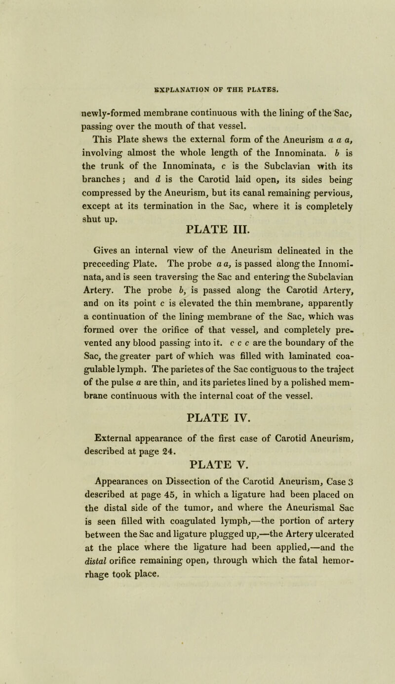 newly-formed membrane continuous with the lining of the Sac, passing over the mouth of that vessel. This Plate shews the external form of the Aneurism a a a, involving almost the whole length of the Innominata. h is the trunk of the Innominata, c is the Subclavian with its branches j and d is the Carotid laid open, its sides being compressed by the Aneurism, but its canal remaining pervious, except at its termination in the Sac, where it is completely shut up. PLATE III. Gives an internal view of the Aneurism delineated in the preceeding Plate. The probe a a, is passed along the Innomi- nata, and is seen traversing the Sac and entering the Subclavian Artery. The probe b, is passed along the Carotid Artery, and on its point c is elevated the thin membrane, apparently a continuation of the lining membrane of the Sac, which was formed over the orifice of that vessel, and completely pre- vented any blood passing into it. c c c are the boundary of the Sac, the greater part of which was filled with laminated coa- gulable lymph. The parietes of the Sac contiguous to the traject of the pulse a are thin, and its parietes lined by a polished mem- brane continuous with the internal coat of the vessel. PLATE IV. External appearance of the first case of Carotid Aneurism, described at page 24. PLATE V. Appearances on Dissection of the Carotid Aneurism, Case 3 described at page 45, in which a ligature had been placed on the distal side of the tumor, and where the Aneurismal Sac is seen filled with coagulated lymph,—the portion of artery between the Sac and ligature plugged up,—the Artery ulcerated at the place where the ligature had been applied,—and the distal orifice remaining open, through which the fatal hemor- rhage took place.