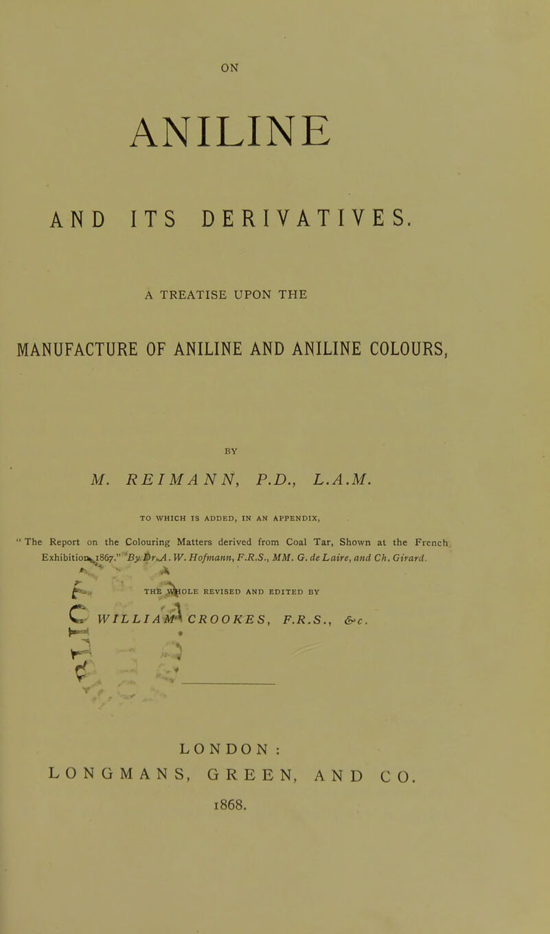 ON ANILINE AND ITS DERIVATIVES A TREATISE UPON THE MANUFACTURE OF ANILINE AND ANILINE COLOURS, BY M. REIMANN, P.D., L.A.M. TO WHICH IS ADDED, IN AN APPENDIX, The Report on the Colouring Matters derived from Coal Tar, Shown at the French Exhibition^ 1867. 'By.ftr^A. W. Hofmann, F.R.S., MM. G. de Laire, and Ch. Girard. THE ^pOLE REVISED AND EDITED BV C WILLI A^CROOKES, F.R.S., &c. Y LONDON: LONGMANS, GREEN, AND CO. 1868.