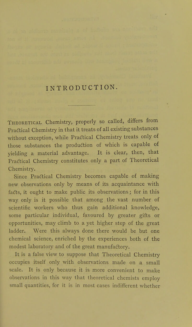 INTRODUCTION. Theoretical Chemistry, properly so called, differs from Practical Chemistry in that it treats of all existing substances without exception, while Praftical Chemistry treats only of those substances the production of which is capable of yielding a material advantage. It is clear, then, that Practical Chemistry constitutes only a part of Theoretical Chemistry. Since Practical Chemistry becomes capable of making new observations only by means of its acquaintance with facts, it ought to make public its observations; for in this way only is it possible that among the vast number of scientific workers who thus gain additional knowledge, some particular individual, favoured by greater gifts or opportunities, may climb to a yet higher step of the great ladder. Were this always done there would be but one chemical science, enriched by the experiences both of the modest laboratory and of the great manufactory. It is a false view to suppose that Theoretical Chemistry occupies itself only with observations made on a small scale. It is only because it is more convenient to make observations in this way that theoretical chemists employ small quantities, for it is in most cases indifferent whether