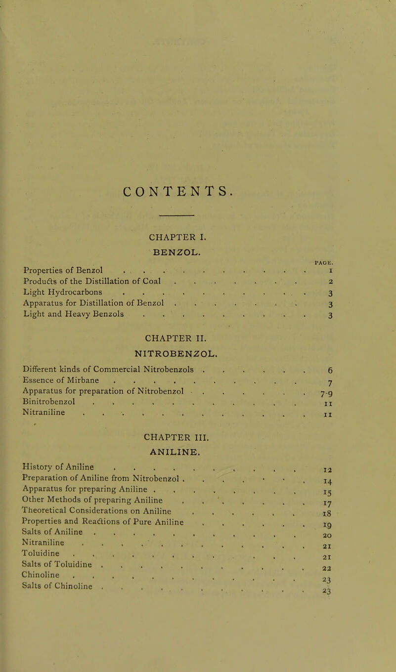 CONTENTS. CHAPTER I. BENZOL. PAGE. Properties of Benzol i Products of the Distillation of Coal 2 Light Hydrocarbons 3 Apparatus for Distillation of Benzol ....... 3 Light and Heavy Benzols ......... 3 CHAPTER II. NITROBENZOL. Different kinds of Commercial Nitrobenzols 6 Essence of Mirbane .......... 7 Apparatus for preparation of Nitrobenzol 7-g Binitrobenzol ........... n Nitraniline 1X CHAPTER III. ANILINE. History of Aniline 12 Preparation of Aniline from Nitrobenzol . 14 Apparatus for preparing Aniline t^ Other Methods of preparing Aniline . ry Theoretical Considerations on Aniline ..... 18 Properties and Reactions of Pure Aniline tg Salts of Aniline ao Nitraniline 2I Toluidine ........ . 2I Salts of Toluidine 22 Chinoline .... 23 Salts of Chinoline ....