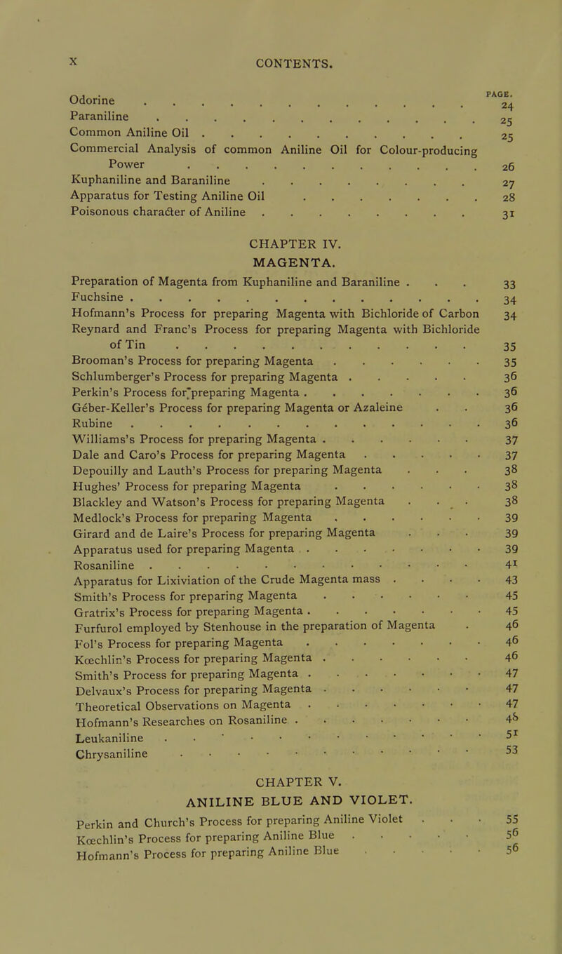 „, . PAGE. Odonne 24 Paraniline 25 Common Aniline Oil 25 Commercial Analysis of common Aniline Oil for Colour-producing Power 26 Kuphaniline and Baraniline 27 Apparatus for Testing Aniline Oil 28 Poisonous character of Aniline 31 CHAPTER IV. MAGENTA. Preparation of Magenta from Kuphaniline and Baraniline ... 33 Fuchsine 34 Hofmann's Process for preparing Magenta with Bichloride of Carbon 34 Reynard and Franc's Process for preparing Magenta with Bichloride of Tin 35 Brooman's Process for preparing Magenta 35 Schlumberger's Process for preparing Magenta 36 Perkin's Process for'preparing Magenta 36 Geber-Keller's Process for preparing Magenta or Azaleine . . 36 Rubine 36 Williams's Process for preparing Magenta 37 Dale and Caro's Process for preparing Magenta 37 Depouilly and Lauth's Process for preparing Magenta ... 38 Hughes' Process for preparing Magenta 38 Blackley and Watson's Process for preparing Magenta ... 38 Medlock's Process for preparing Magenta 39 Girard and de Laire's Process for preparing Magenta ... 3g Apparatus used for preparing Magenta 39 Rosaniline 41 Apparatus for Lixiviation of the Crude Magenta mass .... 43 Smith's Process for preparing Magenta 45 Gratrix's Process for preparing Magenta 45 Furfurol employed by Stenhouse in the preparation of Magenta . 46 Fol's Process for preparing Magenta 46 Kcechlin's Process for preparing Magenta 46 Smith's Process for preparing Magenta 47 Delvaux's Process for preparing Magenta 47 Theoretical Observations on Magenta 47 Hofmann's Researches on Rosaniline 4*> Leukaniline . • Chrysaniline 53 CHAPTER V. ANILINE BLUE AND VIOLET. Perkin and Church's Process for preparing Aniline Violet . . 55 Kcechlin's Process for preparing Aniline Blue 56 Hofmann's Process for preparing Aniline Blue . 5^