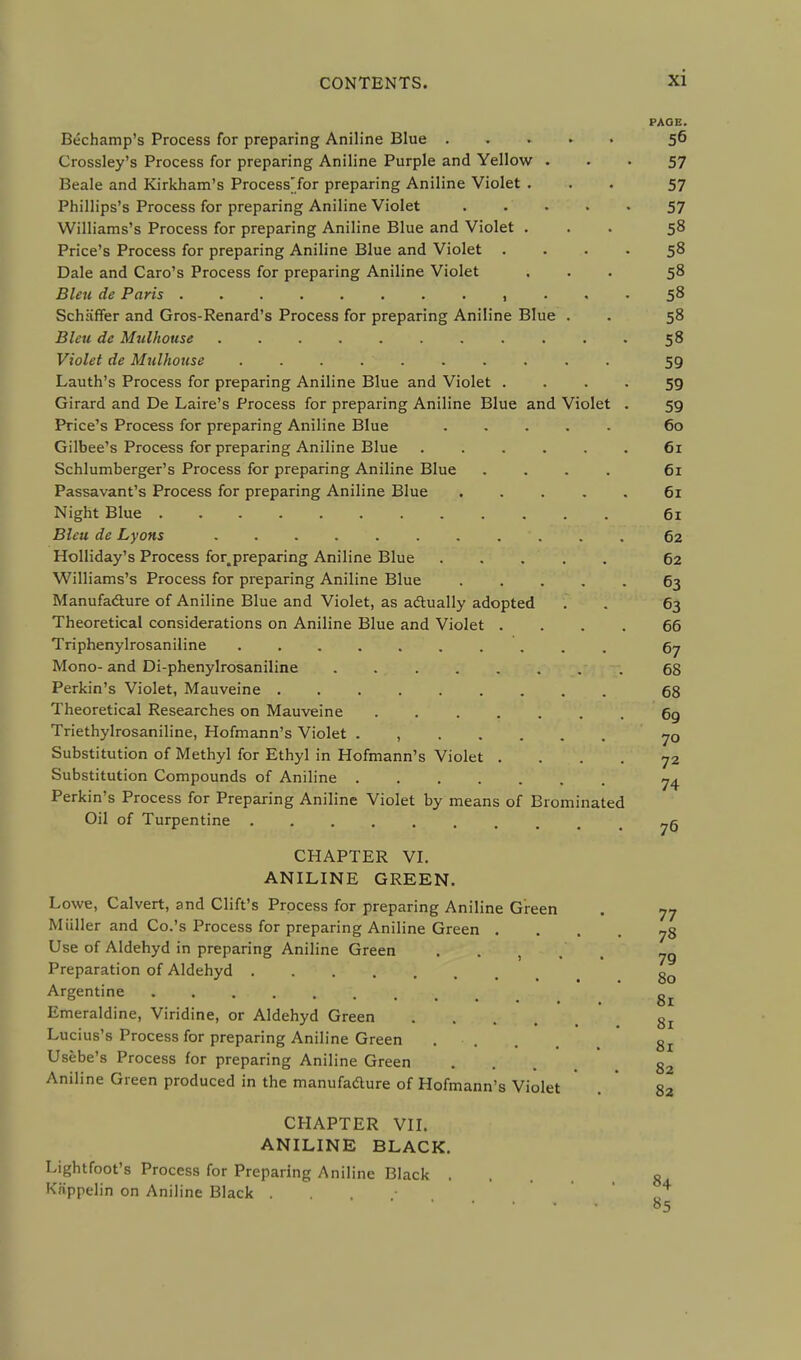 Bechamp's Process for preparing Aniline Blue . Crossley's Process for preparing Aniline Purple and Yellow Beale and Kirkham's Process'for preparing Aniline Violet . Phillips's Process for preparing Aniline Violet Williams's Process for preparing Aniline Blue and Violet . Price's Process for preparing Aniline Blue and Violet Dale and Caro's Process for preparing Aniline Violet Bleu de Paris , Schaffer and Gros-Renard's Process for preparing Aniline Blue Bleu de Mulhouse ........ Violet de Mulhouse . . . Lauth's Process for preparing Aniline Blue and Violet . Girard and De Laire's Process for preparing Aniline Blue and Violet Price's Process for preparing Aniline Blue ..... Gilbee's Process for preparing Aniline Blue ..... Schlumberger's Process for preparing Aniline Blue .... Passavant's Process for preparing Aniline Blue .... Night Blue Bleu de Lyons Holliday's Process for.preparing Aniline Blue Williams's Process for preparing Aniline Blue .... Manufacture of Aniline Blue and Violet, as actually adopted Theoretical considerations on Aniline Blue and Violet . Triphenylrosaniline Mono- and Di-phenylrosaniline ....... Perkin's Violet, Mauveine Theoretical Researches on Mauveine Triethylrosaniline, Hofmann's Violet . , Substitution of Methyl for Ethyl in Hofmann's Violet . Substitution Compounds of Aniline Perkin's Process for Preparing Aniline Violet by means of Brominated Oil of Turpentine CHAPTER VI. ANILINE GREEN. Lowe, Calvert, and Cliffs Process for preparing Aniline Green Miiller and Co.'s Process for preparing Aniline Green . Use of Aldehyd in preparing Aniline Green Preparation of Aldehyd Argentine . . . . . Emeraldine, Viridine, or Aldehyd Green .... Lucius's Process for preparing Aniline Green . Usebe's Process for preparing Aniline Green Aniline Green produced in the manufacture of Hofmann's Violet CHAPTER VII. ANILINE BLACK. Lightfoot's Process for Preparing Aniline Black . Kiippelin on Aniline Black . PAGE. 56 57 57 57 58 58 58 58 58 58 59 59 59 60 61 61 61 61 62 62 63 63 66 67 68 68 69 70 72 74 76 77 78 79 80 81 81 81 82 82 84 85