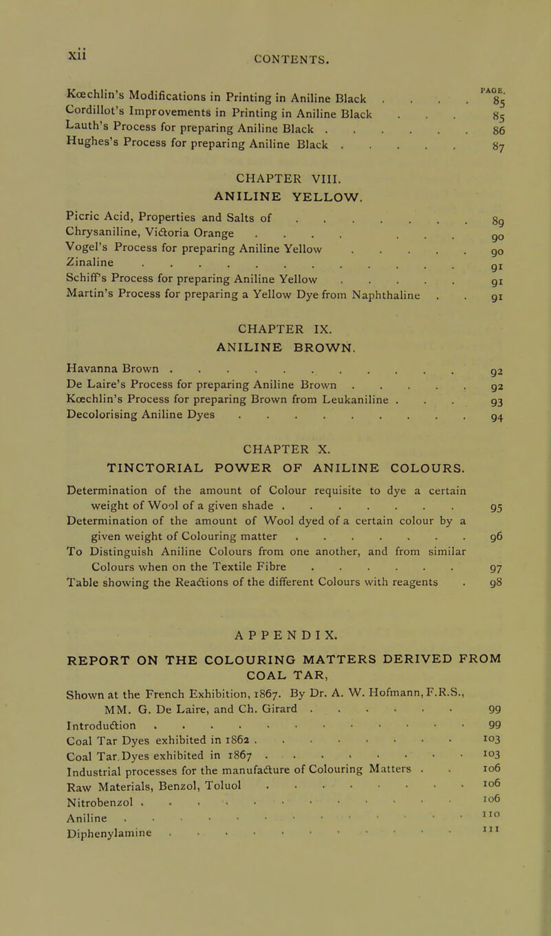 CONTENTS. Kcechlin's Modifications in Printing in Aniline Black .... ' A°£5 Cordillot's Improvements in Printing in Aniline Black ... 85 Lauth's Process for preparing Aniline Black 86 Hughes's Process for preparing Aniline Black 87 CHAPTER VIII. ANILINE YELLOW. Picric Acid, Properties and Salts of 89 Chrysaniline, Victoria Orange .... ... 90 Vogel's Process for preparing Aniline Yellow QO Zinaline qj Schiffs Process for preparing Aniline Yellow gi Martin's Process for preparing a Yellow Dye from Naphthaline . . 91 CHAPTER IX. ANILINE BROWN. Havanna Brown g2 De Laire's Process for preparing Aniline Brown 92 Kcechlin's Process for preparing Brown from Leukaniline ... 93 Decolorising Aniline Dyes CHAPTER X. TINCTORIAL POWER OF ANILINE COLOURS. Determination of the amount of Colour requisite to dye a certain weight of Wool of a given 6hade . 95 Determination of the amount of Wool dyed of a certain colour by a given weight of Colouring matter ....... 96 To Distinguish Aniline Colours from one another, and from similar Colours when on the Textile Fibre 97 Table showing the Reactions of the different Colours with reagents . g8 APPENDIX. REPORT ON THE COLOURING MATTERS DERIVED FROM COAL TAR, Shown at the French Exhibition, 1867. By Dr. A. W. Hofmann, F.R.S., MM. G. De Laire, and Ch. Girard 99 Introduction • < • • • 99 Coal Tar Dyes exhibited in 1862 103 Coal Tar. Dyes exhibited in 1867 .... ... 103 Industrial processes for the manufacture of Colouring Matters . . 106 Raw Materials, Benzol, Toluol 106 Nitrobenzol . . . 106 Aniline .110 Diphenylamine • 111