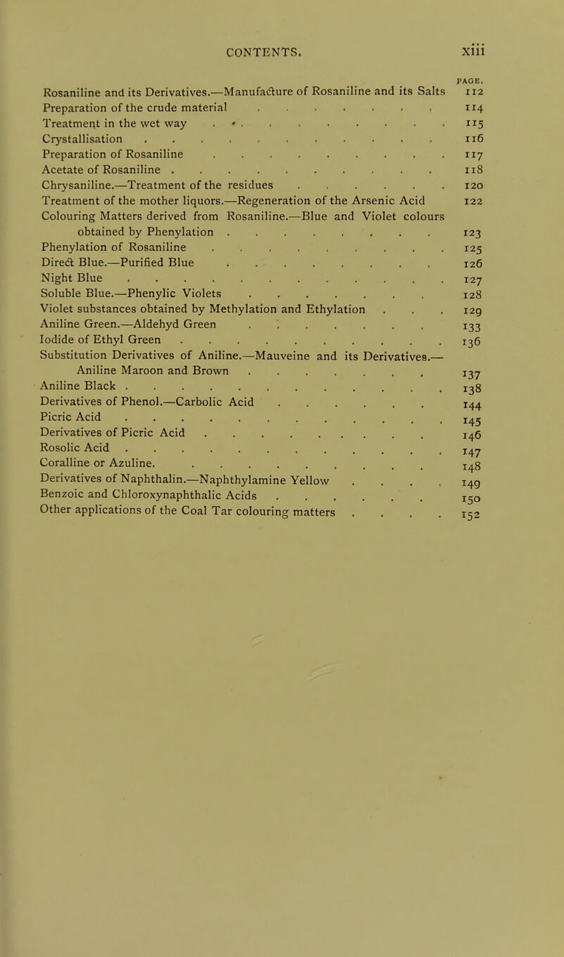 PAGE. Rosaniline and its Derivatives.—Manufacture of Rosaniline and its Salts 112 Preparation of the crude material 114 Treatment in the wet way * . .115 Crystallisation 116 Preparation of Rosaniline 117 Acetate of Rosaniline 118 Chrysaniline.—Treatment of the residues ...... 120 Treatment of the mother liquors.—Regeneration of the Arsenic Acid 122 Colouring Matters derived from Rosaniline.—Blue and Violet colours obtained by Phenylation 123 Phenylation of Rosaniline ......... 125 Direct Blue.—Purified Blue 126 Night Blue 127 Soluble Blue.—Phenylic Violets 128 Violet substances obtained by Methylation and Ethylation . . . 129 Aniline Green.—Aldehyd Green ....... 133 Iodide of Ethyl Green 136 Substitution Derivatives of Aniline.—Mauveine and its Derivatives.— Aniline Maroon and Brown i^j Aniline Black Derivatives of Phenol.—Carbolic Acid 144 Picric Acid Derivatives of Picric Acid j^q Rosolic Acid Coralline or Azuline. Derivatives of Naphthalin.—Naphthylamine Yellow .... 149 Benzoic and Chloroxynaphthalic Acids ' i5q Other applications of the Coal Tar colouring matters .... 152