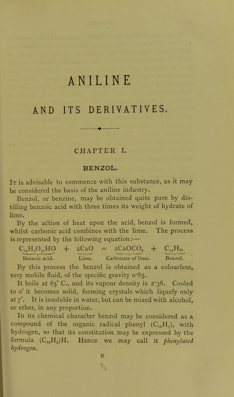 ANILINE AND ITS DERIVATIVES. 4 CHAPTER I. BENZOL. It is advisable to commence with this substance, as it may be considered the basis of the aniline industry. Benzol, or benzine, may be obtained quite pure by dis- tilling benzoic acid with three times its weight of hydrate of lime. By the action of heat upon the acid, benzol is formed, whilst carbonic acid combines with the lime. The process is represented by the following equation:— CI4H503,HO + 2CaO = 2Ca0C0a + CI2H6. Benzoic acid. Lime. Carbonate of lime. Benzol. By this process the benzol is obtained as a colourless, very mobile fluid, of the specific gravity o'85. It boils at 850 C, and its vapour density is 2*38. Cooled to o° it becomes solid, forming crystals which liquefy only at 7°. It is insoluble in water, but can be mixed with alcohol, or ether, in any proportion. In its chemical character benzol may be considered as a compound of the organic radical phenyl (CI2H5), with hydrogen, so that its constitution may be expressed by the formula (CI2H5)H. Hence we may call it phenylated hydrogen. B