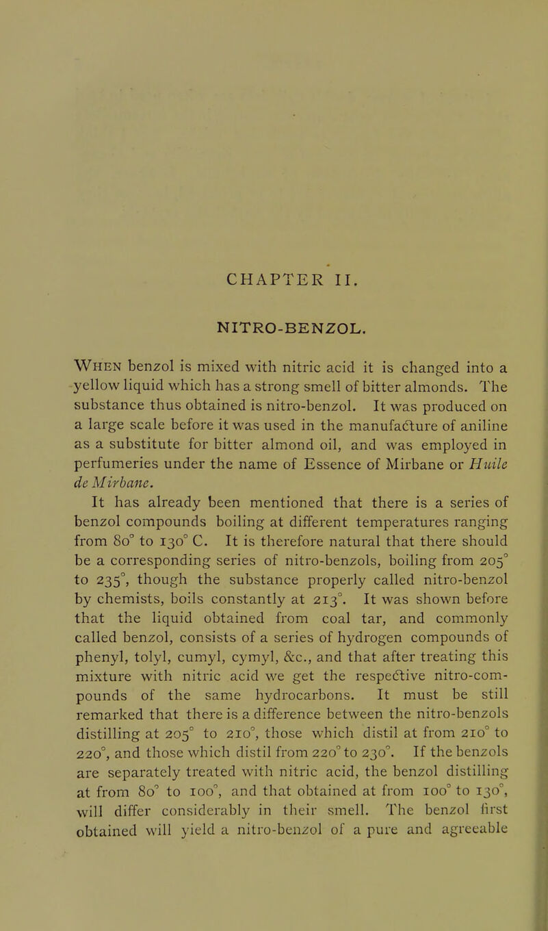 CHAPTER II. NITRO-BENZOL. When benzol is mixed with nitric acid it is changed into a yellow liquid which has a strong smell of bitter almonds. The substance thus obtained is nitro-benzol. It was produced on a large scale before it was used in the manufacture of aniline as a substitute for bitter almond oil, and was employed in perfumeries under the name of Essence of Mirbane or Huilc de Mirbane. It has already been mentioned that there is a series of benzol compounds boiling at different temperatures ranging from 8o° to 1300 C. It is therefore natural that there should be a corresponding series of nitro-benzols, boiling from 2050 to 235°, though the substance properly called nitro-benzol by chemists, boils constantly at 2130. It was shown before that the liquid obtained from coal tar, and commonly called benzol, consists of a series of hydrogen compounds of phenyl, tolyl, cumyl, cymyl, &c, and that after treating this mixture with nitric acid we get the respective nitro-com- pounds of the same hydrocarbons. It must be still remarked that there is a difference between the nitro-benzols distilling at 2050 to 2100, those which distil at from 2100 to 2200, and those which distil from 220° to 230°. If the benzols are separately treated with nitric acid, the benzol distilling at from 8o° to ioo, and that obtained at from ioo° to 130 . will differ considerably in their smell. The benzol first obtained will yield a nitro-benzol of a pure and agreeable