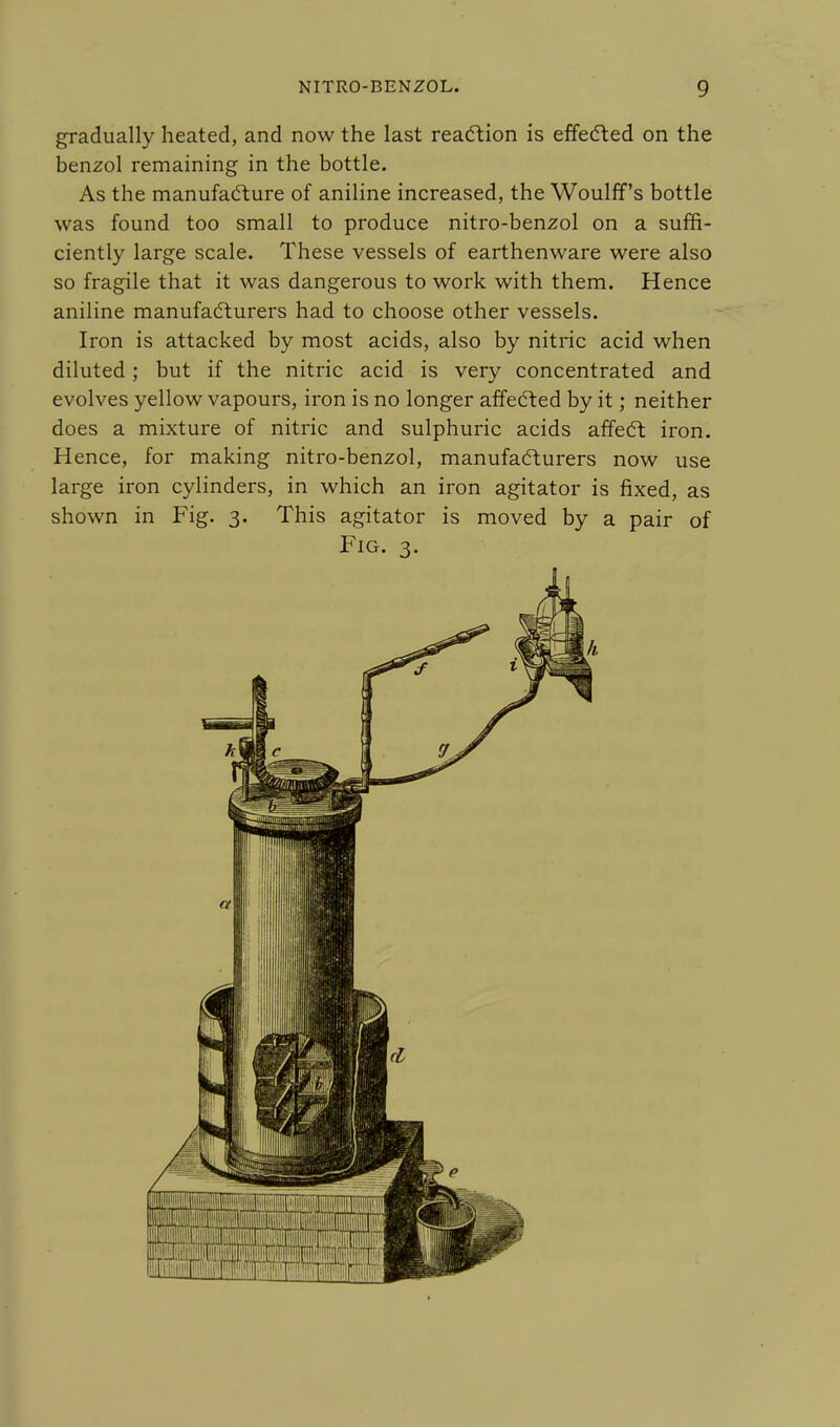 gradually heated, and now the last reaction is effected on the benzol remaining in the bottle. As the manufacture of aniline increased, the Woulff's bottle was found too small to produce nitro-benzol on a suffi- ciently large scale. These vessels of earthenware were also so fragile that it was dangerous to work with them. Hence aniline manufacturers had to choose other vessels. Iron is attacked by most acids, also by nitric acid when diluted; but if the nitric acid is very concentrated and evolves yellow vapours, iron is no longer affected by it; neither does a mixture of nitric and sulphuric acids affect iron. Hence, for making nitro-benzol, manufacturers now use large iron cylinders, in which an iron agitator is fixed, as shown in Fig. 3. This agitator is moved by a pair of Fig. 3.