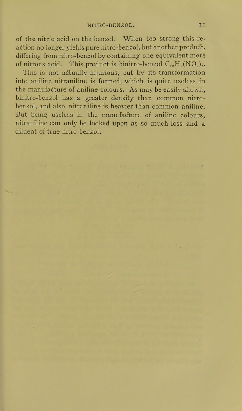 of the nitric acid on the benzol. When too strong this re- action no longer yields pure nitro-benzol, but another product, differing from nitro-benzol by containing one equivalent more of nitrous acid. This product is binitro-benzol CI2H4(N04)2. This is not actually injurious, but by its transformation into aniline nitraniline is formed, which is quite useless in the manufacture of aniline colours. As may be easily shown, binitro-benzol has a greater density than common nitro- benzol, and also nitraniline is heavier than common aniline. But being useless in the manufacture of aniline colours, nitraniline can only be looked upon as so much loss and a diluent of true nitro-benzol.