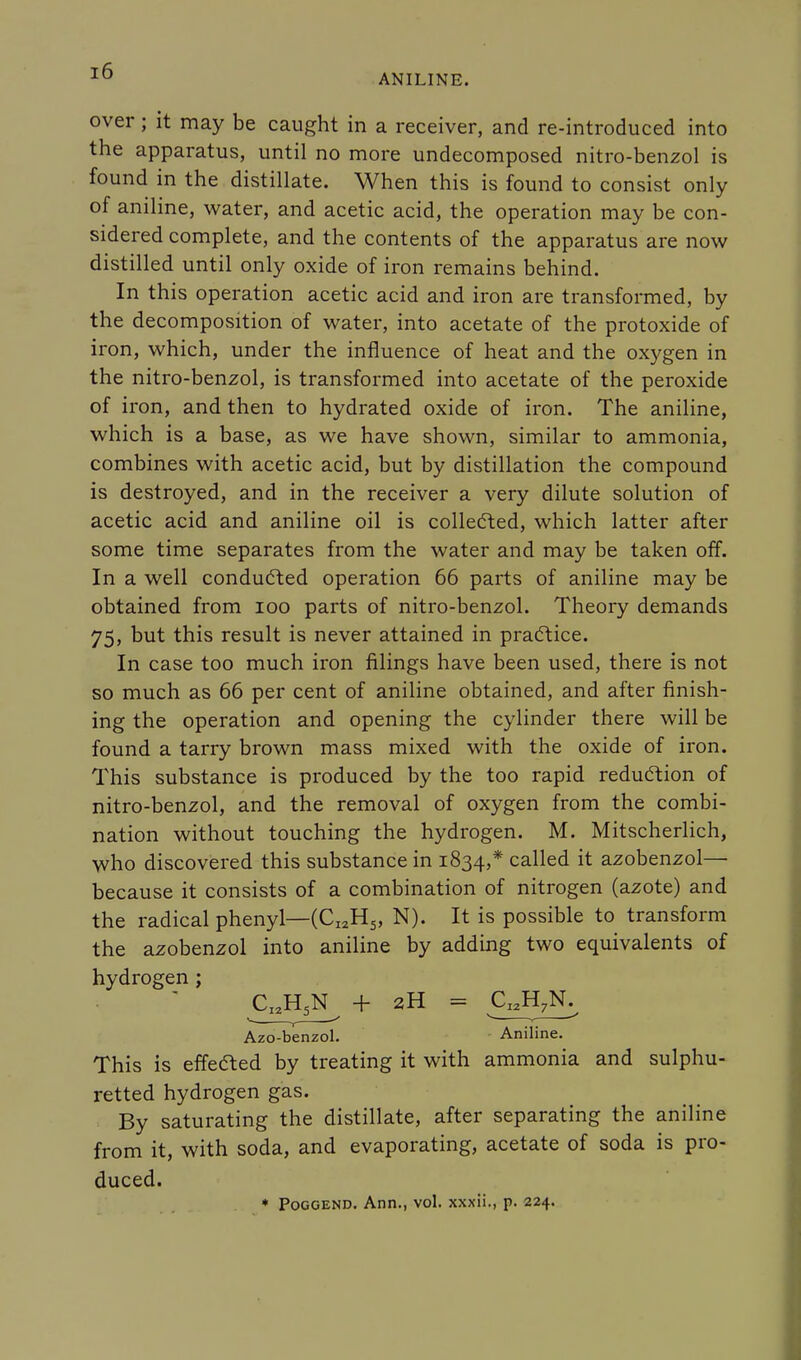 ANILINE. over; it may be caught in a receiver, and re-introduced into the apparatus, until no more undecomposed nitro-benzol is found in the distillate. When this is found to consist only of aniline, water, and acetic acid, the operation may be con- sidered complete, and the contents of the apparatus are now distilled until only oxide of iron remains behind. In this operation acetic acid and iron are transformed, by the decomposition of water, into acetate of the protoxide of iron, which, under the influence of heat and the oxygen in the nitro-benzol, is transformed into acetate of the peroxide of iron, and then to hydrated oxide of iron. The aniline, which is a base, as we have shown, similar to ammonia, combines with acetic acid, but by distillation the compound is destroyed, and in the receiver a very dilute solution of acetic acid and aniline oil is collected, which latter after some time separates from the water and may be taken off. In a well conducted operation 66 parts of aniline may be obtained from 100 parts of nitro-benzol. Theory demands 75, but this result is never attained in practice. In case too much iron filings have been used, there is not so much as 66 per cent of aniline obtained, and after finish- ing the operation and opening the cylinder there will be found a tarry brown mass mixed with the oxide of iron. This substance is produced by the too rapid reduction of nitro-benzol, and the removal of oxygen from the combi- nation without touching the hydrogen. M. Mitscherlich, who discovered this substance in 1834,* called it azobenzol— because it consists of a combination of nitrogen (azote) and the radical phenyl—(CI2H5, N). It is possible to transform the azobenzol into aniline by adding two equivalents of hydrogen ; CI2H5N + 2H = CI2H7N. Azo-benzol. Aniline. This is effected by treating it with ammonia and sulphu- retted hydrogen gas. By saturating the distillate, after separating the aniline from it, with soda, and evaporating, acetate of soda is pro- duced. * Poggend. Ann., vol. xxxii., p. 224.