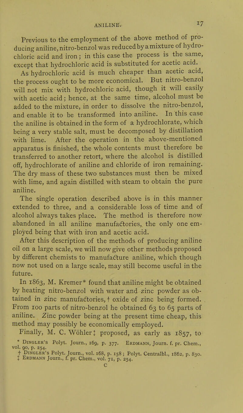 Previous to the employment of the above method of pro- ducing aniline, nitro-benzol was reduced by a mixture of hydro- chloric acid and iron; in this case the process is the same, except that hydrochloric acid is substituted for acetic acid. As hydrochloric acid is much cheaper than acetic acid, the process ought to be more economical. But nitro-benzol will not mix with hydrochloric acid, though it will easily with acetic acid; hence, at the same time, alcohol must be added to the mixture, in order to dissolve the nitro-benzol, and enable it to be transformed into aniline. In this case the aniline is obtained in the form of a hydrochlorate, which being a very stable salt, must be decomposed by distillation with lime. After the operation in the above-mentioned apparatus is finished, the whole contents must therefore be transferred to another retort, where the alcohol is distilled off, hydrochlorate of aniline and chloride of iron remaining. The dry mass of these two substances must then be mixed with lime, and again distilled with steam to obtain the' pure aniline. The single operation described above is in this manner extended to three, and a considerable loss of time and of alcohol always takes place. The method is therefore now abandoned in all aniline manufactories, the only one em- ployed being that with iron and acetic acid. After this description of the methods of producing aniline oil on a large scale, we will now give other methods proposed by different chemists to manufacture aniline, which though now not used on a large scale, may still become useful in the future. In 1863, M. Kremer* found that aniline might be obtained by heating nitro-benzol with water and zinc powder as ob- tained in zinc manufactories, t oxide of zinc being formed. From 100 parts of nitro-benzol he obtained 63 to 65 parts of aniline. Zinc powder being at the present time cheap, this method may possibly be economically employed. Finally, M. C. Wohleri proposed, as early as 1857, to * Dingler's Polyt. Journ., 169, p. 377. Erdmann, Journ. f. pr. Chem., vol. 90, p. 254. f Dingler's Polyt. Journ., vol. 168, p. 158 ; Polyt. Centralbl., 1862, p. 830. + Erdmann Journ., f. pr. Chem., vol. 71, p. 254. C