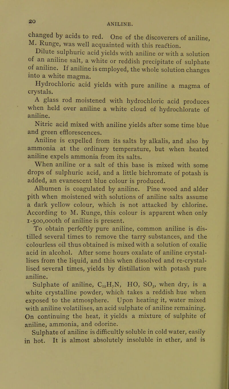 ANILINE. changed by acids to red. One of the discoverers of aniline, M. Runge, was well acquainted with this reaction. Dilute sulphuric acid yields with aniline or with a solution of an aniline salt, a white or reddish precipitate of sulphate of aniline. If aniline is employed, the whole solution changes into a white magma. Hydrochloric acid yields with pure aniline a magma of crystals. A glass rod moistened with hydrochloric acid produces when held over aniline a white cloud of hydrochlorate of aniline. Nitric acid mixed with aniline yields after some time blue and green efflorescences. Aniline is expelled from its salts by alkalis, and also by ammonia at the ordinary temperature, but when heated aniline expels ammonia from its salts. When aniline or a salt of this base is mixed with some drops of sulphuric acid, and a little bichromate of potash is added, an evanescent blue colour is produced. Albumen is coagulated by aniline. Pine wood and alder pith when moistened with solutions of aniline salts assume a dark yellow colour, which is not attacked by chlorine. According to M. Runge, this colour is apparent when only 1-500,oooth of aniline is present. To obtain perfectly pure aniline, common aniline is dis- tilled several times to remove the tarry substances, and the colourless oil thus obtained is mixed with a solution of oxalic acid in alcohol. After some hours oxalate of aniline crystal- lises from the liquid, and this when dissolved and re-crystal- lised several times, yields by distillation with potash pure aniline. Sulphate of aniline, CI2H7N, HO, S03, when dry, is a white crystalline powder, which takes a reddish hue when exposed to the atmosphere. Upon heating it, water mixed with aniline volatilises, an acid sulphate of aniline remaining. On continuing the heat, it yields a mixture of sulphite of aniline, ammonia, and odorine. Sulphate of aniline is difficultly soluble in cold water, easily in hot. It is almost absolutely insoluble in ether, and is