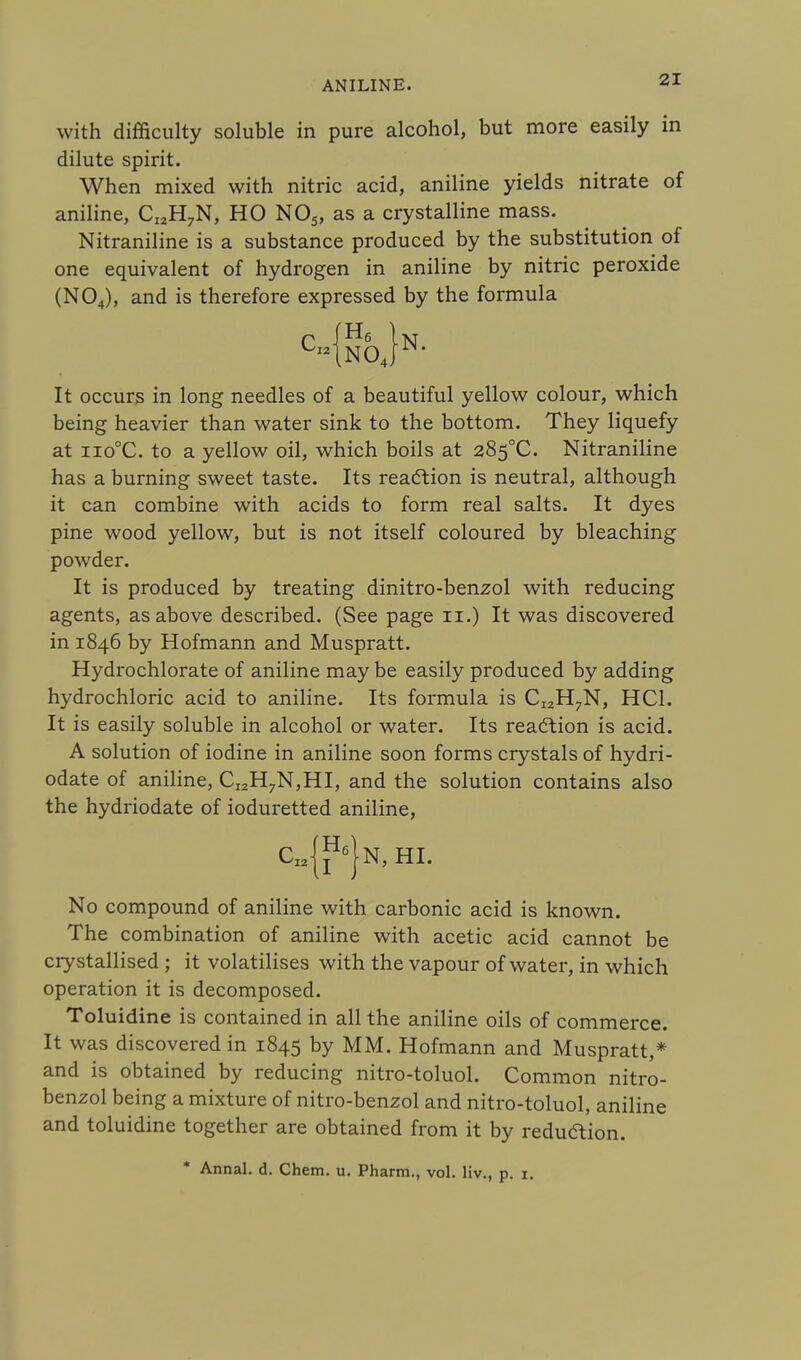 with difficulty soluble in pure alcohol, but more easily in dilute spirit. When mixed with nitric acid, aniline yields nitrate of aniline, CI2H7N, HO N05, as a crystalline mass. Nitraniline is a substance produced by the substitution of one equivalent of hydrogen in aniline by nitric peroxide (N04), and is therefore expressed by the formula It occurs in long needles of a beautiful yellow colour, which being heavier than water sink to the bottom. They liquefy at iio°C. to a yellow oil, which boils at 285°C. Nitraniline has a burning sweet taste. Its reaction is neutral, although it can combine with acids to form real salts. It dyes pine wood yellow, but is not itself coloured by bleaching powder. It is produced by treating dinitro-benzol with reducing agents, as above described. (See page n.) It was discovered in 1846 by Hofmann and Muspratt. Hydrochlorate of aniline may be easily produced by adding hydrochloric acid to aniline. Its formula is CI2H7N, HC1. It is easily soluble in alcohol or water. Its reaction is acid. A solution of iodine in aniline soon forms crystals of hydri- odate of aniline, CI2H7N,HI, and the solution contains also the hydriodate of ioduretted aniline, No compound of aniline with carbonic acid is known. The combination of aniline with acetic acid cannot be crystallised ; it volatilises with the vapour of water, in which operation it is decomposed. Toluidine is contained in all the aniline oils of commerce. It was discovered in 1845 by MM. Hofmann and Muspratt,* and is obtained by reducing nitro-toluol. Common nitro- benzol being a mixture of nitro-benzol and nitro-toluol, aniline and toluidine together are obtained from it by reduction. * Annal. d. Chem. u. Pharm., vol. liv., p. 1.