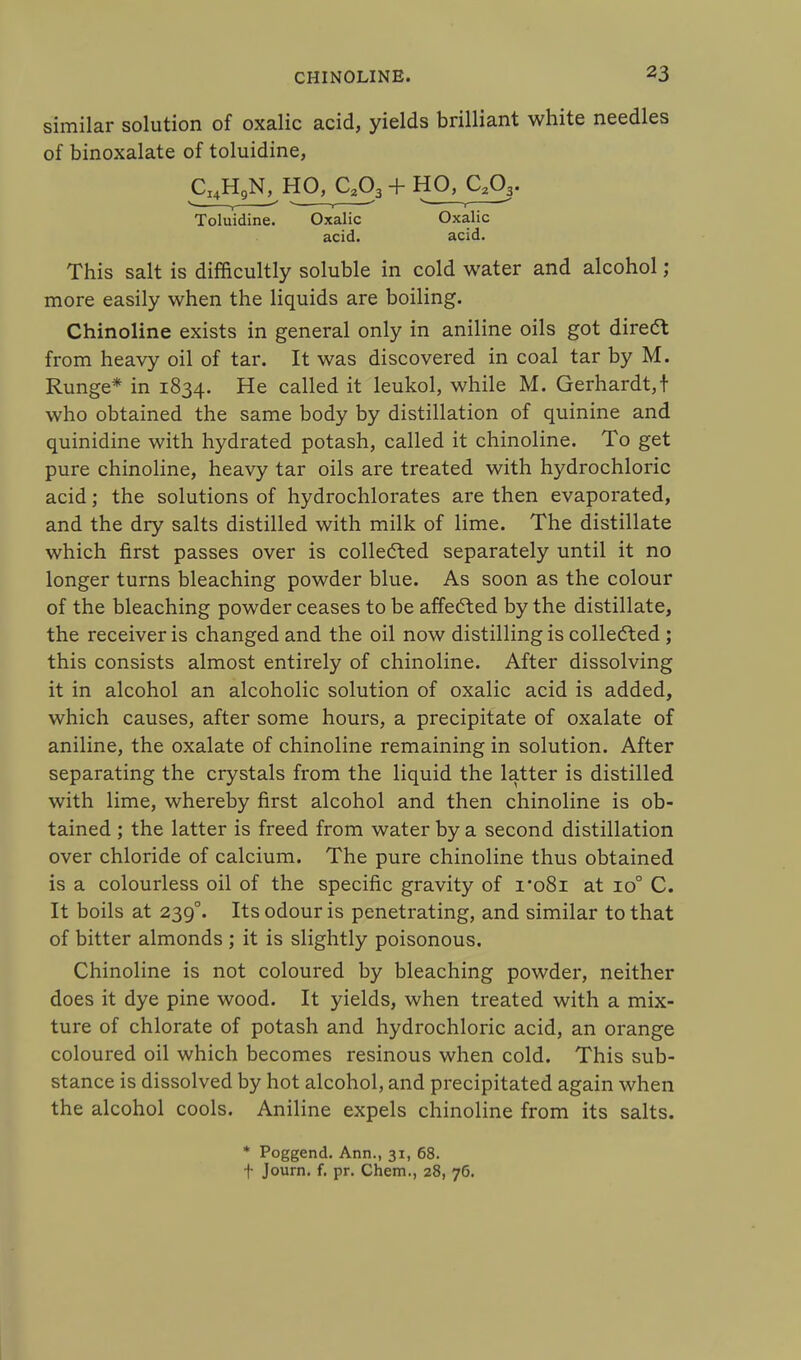 similar solution of oxalic acid, yields brilliant white needles of binoxalate of toluidine, CI4H9N, HO, C203 + HO, C203. , —' • , ' s r —' Toluidine. Oxalic Oxalic acid. acid. This salt is difficultly soluble in cold water and alcohol; more easily when the liquids are boiling. Chinoline exists in general only in aniline oils got direct from heavy oil of tar. It was discovered in coal tar by M. Runge* in 1834. He called it leukol, while M. Gerhardt,t who obtained the same body by distillation of quinine and quinidine with hydrated potash, called it chinoline. To get pure chinoline, heavy tar oils are treated with hydrochloric acid; the solutions of hydrochlorates are then evaporated, and the dry salts distilled with milk of lime. The distillate which first passes over is collected separately until it no longer turns bleaching powder blue. As soon as the colour of the bleaching powder ceases to be affected by the distillate, the receiver is changed and the oil now distilling is collected ; this consists almost entirely of chinoline. After dissolving it in alcohol an alcoholic solution of oxalic acid is added, which causes, after some hours, a precipitate of oxalate of aniline, the oxalate of chinoline remaining in solution. After separating the crystals from the liquid the latter is distilled with lime, whereby first alcohol and then chinoline is ob- tained ; the latter is freed from water by a second distillation over chloride of calcium. The pure chinoline thus obtained is a colourless oil of the specific gravity of 1*081 at io° C. It boils at 239°. Its odour is penetrating, and similar to that of bitter almonds ; it is slightly poisonous. Chinoline is not coloured by bleaching powder, neither does it dye pine wood. It yields, when treated with a mix- ture of chlorate of potash and hydrochloric acid, an orange coloured oil which becomes resinous when cold. This sub- stance is dissolved by hot alcohol, and precipitated again when the alcohol cools. Aniline expels chinoline from its salts. * Poggend. Ann., 31, 68. t Journ. f. pr. Chem., 28, 76.