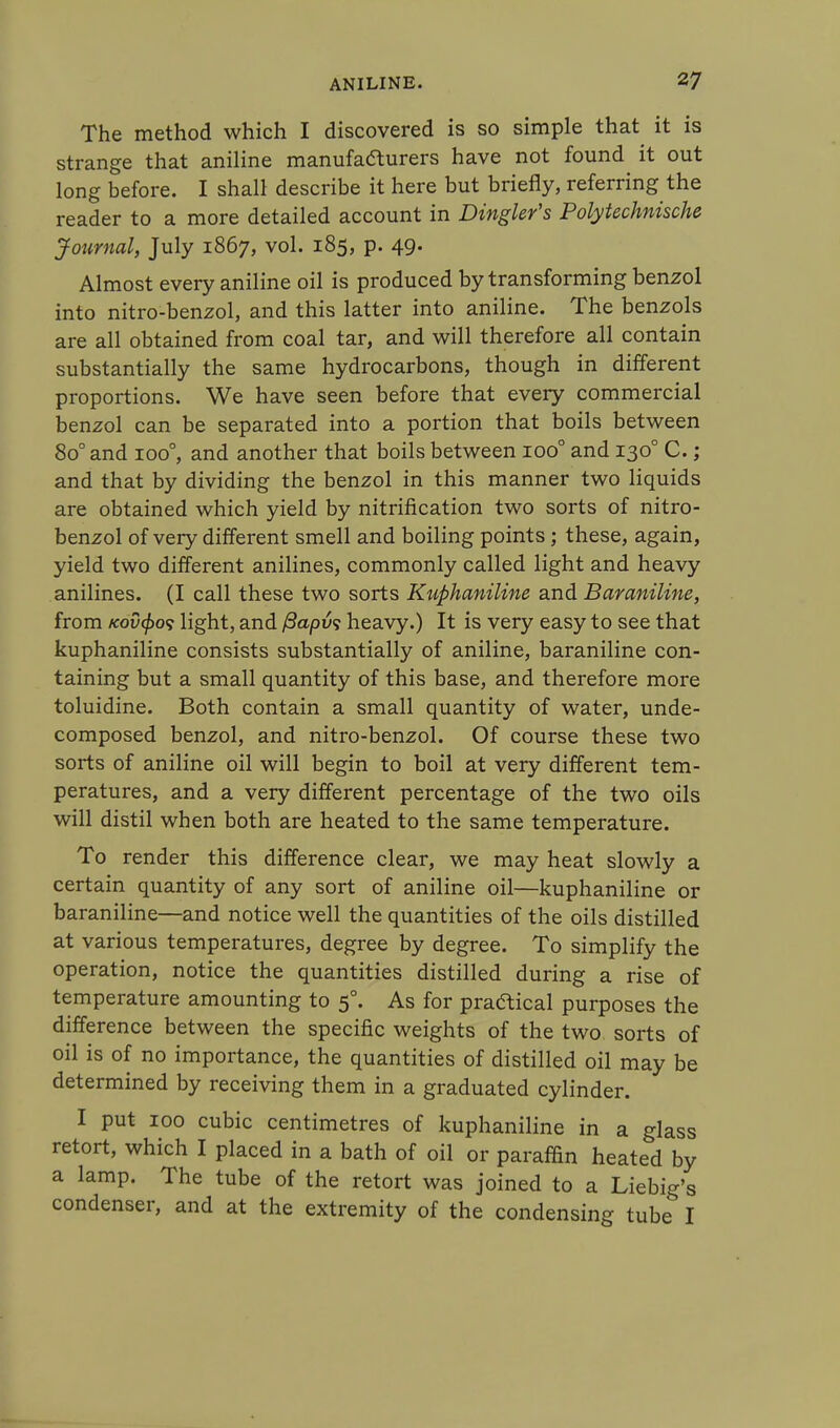 The method which I discovered is so simple that it is strange that aniline manufafturers have not found it out long before. I shall describe it here but briefly, referring the reader to a more detailed account in Dinghy's Polytechnische Journal, July 1867, vol. 185, p. 49. Almost every aniline oil is produced by transforming benzol into nitro-benzol, and this latter into aniline. The benzols are all obtained from coal tar, and will therefore all contain substantially the same hydrocarbons, though in different proportions. We have seen before that every commercial benzol can be separated into a portion that boils between 8o° and ioo°, and another that boils between ioo° and 1300 C.; and that by dividing the benzol in this manner two liquids are obtained which yield by nitrification two sorts of nitro- benzol of very different smell and boiling points; these, again, yield two different anilines, commonly called light and heavy anilines. (I call these two sorts Kuphaniline and Baraniline, from fcovfos light, and /3apu? heavy.) It is very easy to see that kuphaniline consists substantially of aniline, baraniline con- taining but a small quantity of this base, and therefore more toluidine. Both contain a small quantity of water, unde- composed benzol, and nitro-benzol. Of course these two sorts of aniline oil will begin to boil at very different tem- peratures, and a very different percentage of the two oils will distil when both are heated to the same temperature. To render this difference clear, we may heat slowly a certain quantity of any sort of aniline oil—kuphaniline or baraniline—and notice well the quantities of the oils distilled at various temperatures, degree by degree. To simplify the operation, notice the quantities distilled during a rise of temperature amounting to 50. As for practical purposes the difference between the specific weights of the two sorts of oil is of no importance, the quantities of distilled oil may be determined by receiving them in a graduated cylinder. I put 100 cubic centimetres of kuphaniline in a glass retort, which I placed in a bath of oil or paraffin heated by a lamp. The tube of the retort was joined to a Liebig's condenser, and at the extremity of the condensing tube I