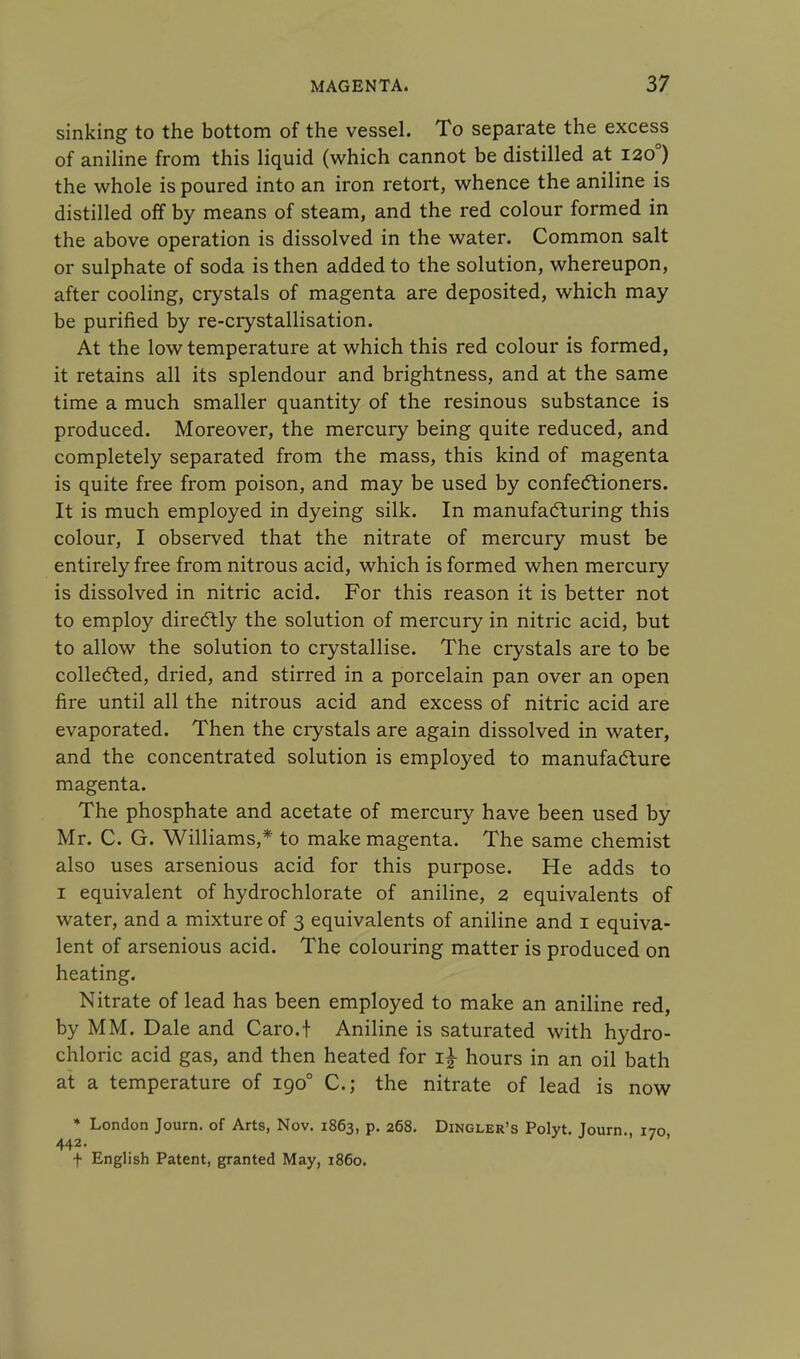 sinking to the bottom of the vessel. To separate the excess of aniline from this liquid (which cannot be distilled at 1200) the whole is poured into an iron retort, whence the aniline is distilled off by means of steam, and the red colour formed in the above operation is dissolved in the water. Common salt or sulphate of soda is then added to the solution, whereupon, after cooling, crystals of magenta are deposited, which may be purified by re-crystallisation. At the low temperature at which this red colour is formed, it retains all its splendour and brightness, and at the same time a much smaller quantity of the resinous substance is produced. Moreover, the mercury being quite reduced, and completely separated from the mass, this kind of magenta is quite free from poison, and may be used by confectioners. It is much employed in dyeing silk. In manufacturing this colour, I observed that the nitrate of mercury must be entirely free from nitrous acid, which is formed when mercury is dissolved in nitric acid. For this reason it is better not to employ directly the solution of mercury in nitric acid, but to allow the solution to crystallise. The crystals are to be collected, dried, and stirred in a porcelain pan over an open fire until all the nitrous acid and excess of nitric acid are evaporated. Then the crystals are again dissolved in water, and the concentrated solution is employed to manufacture magenta. The phosphate and acetate of mercury have been used by Mr. C. G. Williams,* to make magenta. The same chemist also uses arsenious acid for this purpose. He adds to i equivalent of hydrochlorate of aniline, 2 equivalents of water, and a mixture of 3 equivalents of aniline and 1 equiva- lent of arsenious acid. The colouring matter is produced on heating. Nitrate of lead has been employed to make an aniline red, by MM. Dale and Caro.t Aniline is saturated with hydro- chloric acid gas, and then heated for i£ hours in an oil bath at a temperature of 1900 C.j the nitrate of lead is now * London Journ. of Arts, Nov. 1863, p. 268. Dingler's Polyt. Journ., 170, 442. f English Patent, granted May, i860.