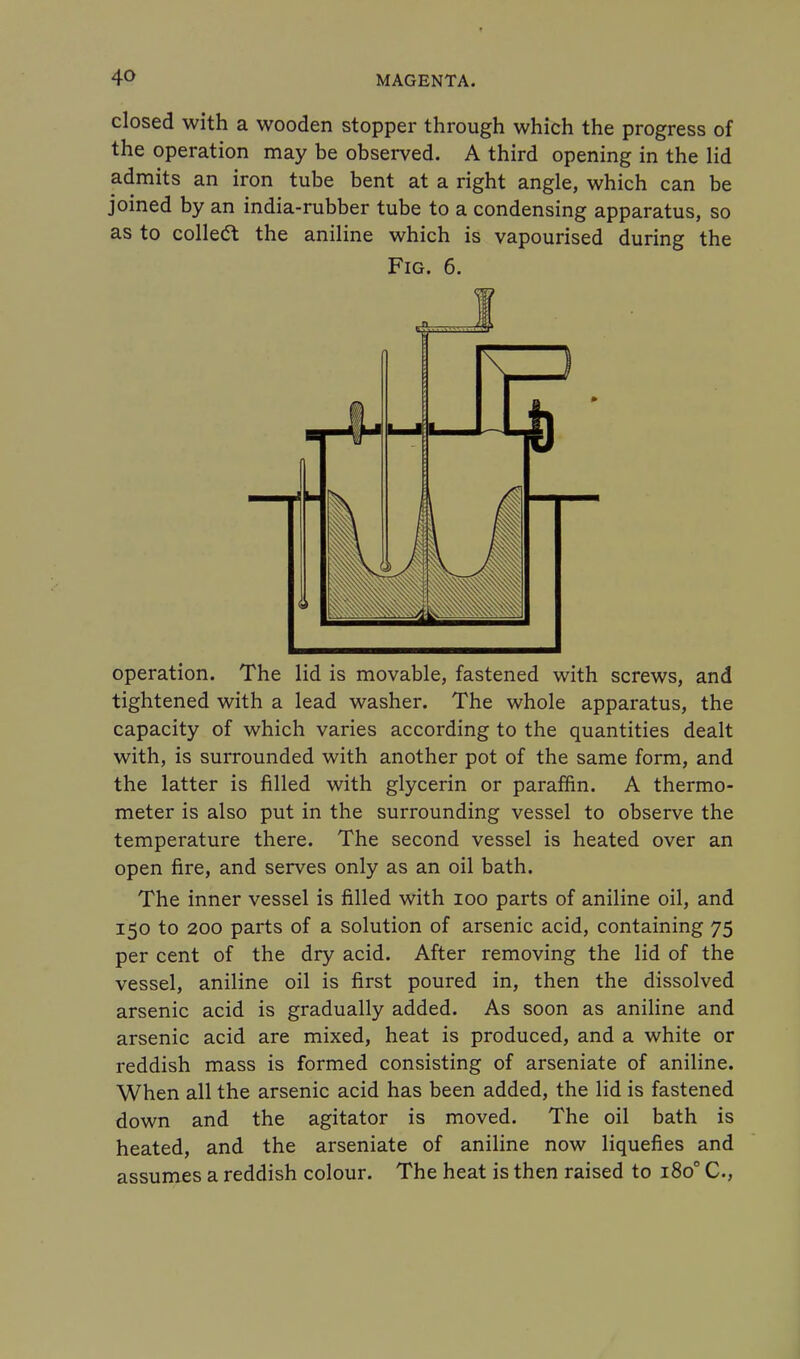 closed with a wooden stopper through which the progress of the operation may be observed. A third opening in the lid admits an iron tube bent at a right angle, which can be joined by an india-rubber tube to a condensing apparatus, so as to collect the aniline which is vapourised during the Fig. 6. operation. The lid is movable, fastened with screws, and tightened with a lead washer. The whole apparatus, the capacity of which varies according to the quantities dealt with, is surrounded with another pot of the same form, and the latter is filled with glycerin or paraffin. A thermo- meter is also put in the surrounding vessel to observe the temperature there. The second vessel is heated over an open fire, and serves only as an oil bath. The inner vessel is filled with 100 parts of aniline oil, and 150 to 200 parts of a solution of arsenic acid, containing 75 per cent of the dry acid. After removing the lid of the vessel, aniline oil is first poured in, then the dissolved arsenic acid is gradually added. As soon as aniline and arsenic acid are mixed, heat is produced, and a white or reddish mass is formed consisting of arseniate of aniline. When all the arsenic acid has been added, the lid is fastened down and the agitator is moved. The oil bath is heated, and the arseniate of aniline now liquefies and assumes a reddish colour. The heat is then raised to 1800 C,