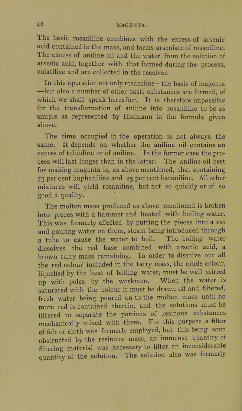 The basic rosaniline combines with the excess of arsenic acid contained in the mass, and forms arseniate of rosaniline. The excess of aniline oil and the water from the solution of arsenic acid, together with that formed during the process, volatilise and are collected in the receiver. In this operation not only rosaniline—the basis of magenta —but also a number of other basic substances are formed, of which we shall speak hereafter. It is therefore impossible for the transformation of aniline into rosaniline to be as simple as represented by Hofmann in the formula given above. The time occupied in the operation is not always the same. It depends on whether the aniline oil contains an excess of toluidine or of aniline. In the former case the pro- cess will last longer than in the latter. The aniline oil best for making magenta is, as above mentioned, that containing 75 per cent kuphaniline and 25 per cent baraniline. All other mixtures will yield rosaniline, but not so quickly or of so good a quality. The molten mass produced as above mentioned is broken into pieces with a hammer and heated with boiling water. This was formerly effected by putting the pieces into a vat and pouring water on them, steam being introduced through a tube to cause the water to boil. The boiling water dissolves the red base combined with arsenic acid, a brown tarry mass remaining. In order to dissolve out all the red colour included in the tarry mass, the crude colour, liquefied by the heat of boiling water, must be well stirred up with poles by the workmen. When the water is saturated with the colour it must be drawn off and filtered, fresh water being poured on to the molten mass until no more red is contained therein, and the solutions must be filtered to separate the portions of resinous substances mechanically mixed with them. For this purpose a filter of felt or cloth was formerly employed, but this being soon obstruaed by the resinous mass, an immense quantity of filtering material was necessary to filter an inconsiderable quantity of the solution. The solution also was formerly