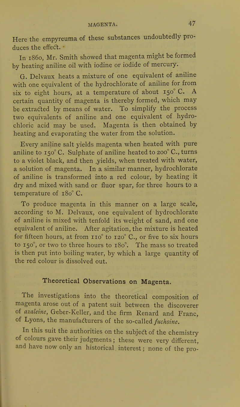 Here the empyreuma of these substances undoubtedly pro- duces the effe<5t. In i860, Mr. Smith showed that magenta might be formed by heating aniline oil with iodine or iodide of mercury. G. Delvaux heats a mixture of one equivalent of aniline with one equivalent of the hydrochlorate of aniline for from six to eight hours, at a temperature of about 1500 C. A certain quantity of magenta is thereby formed, which may be extracted by means of water. To simplify the process two equivalents of aniline and one equivalent of hydro- chloric acid may be used. Magenta is then obtained by heating and evaporating the water from the solution. Every aniline salt yields magenta when heated with pure aniline to 1500 C. Sulphate of aniline heated to 2000 C, turns to a violet black, and then ..yields, when treated with water, a solution of magenta. In a similar manner, hydrochlorate of aniline is transformed into a red colour, by heating it dry and mixed with sand or fluor spar, for three hours to a temperature of 1800 C. To produce magenta in this manner on a large scale, according to M. Delvaux, one equivalent of hydrochlorate of aniline is mixed with tenfold its weight of sand, and one equivalent of aniline. After agitation, the mixture is heated for fifteen hours, at from no° to 1200 C, or five to six hours to 1500, or two to three hours to 1800. The mass so treated is then put into boiling water, by which a large quantity of the red colour is dissolved out. Theoretical Observations on Magenta. The investigations into the theoretical composition of magenta arose out of a patent suit between the discoverer of azaleine, Geber-Keller, and the firm Renard and Franc, of Lyons, the manufacturers of the so-called fuchsine. In this suit the authorities on the subjeft of the chemistry of colours gave their judgments; these were very different, and have now only an historical. interest; none of the pro-