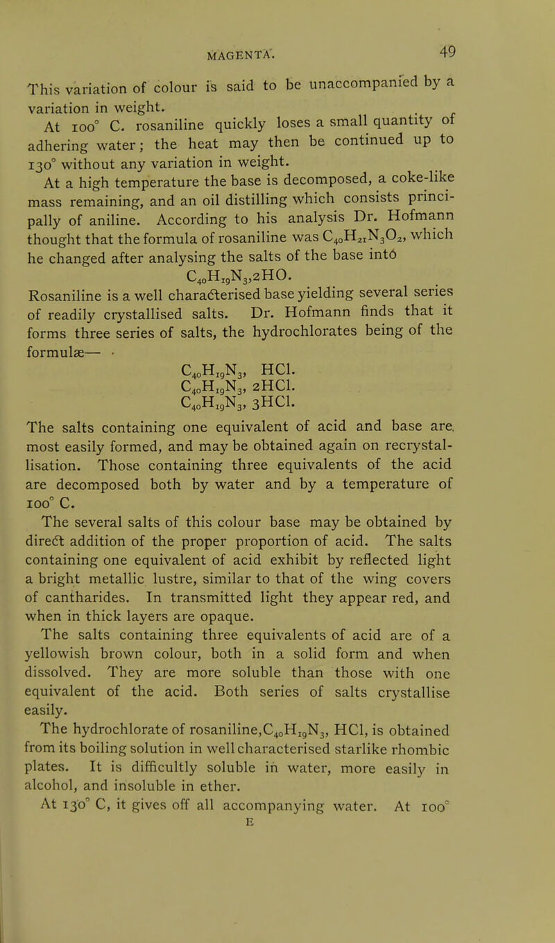 This variation of colour is said to be unaccompanied by a variation in weight. At ioo° C. rosaniline quickly loses a small quantity of adhering water; the heat may then be continued up to 1300 without any variation in weight. At a high temperature the base is decomposed, a coke-like mass remaining, and an oil distilling which consists princi- pally of aniline. According to his analysis Dr. Hofmann thought that the formula of rosaniline was C40H2IN302, which he changed after analysing the salts of the base intd C40HI9N3,2HO. Rosaniline is a well characterised base yielding several series of readily crystallised salts. Dr. Hofmann finds that it forms three series of salts, the hydrochlorates being of the formulae— • C40HI9N3, HC1. C40HI9N3, 2HCI. C40HI9N3, 3HCI. The salts containing one equivalent of acid and base are. most easily formed, and may be obtained again on recrystal- lisation. Those containing three equivalents of the acid are decomposed both by water and by a temperature of ioo° C. The several salts of this colour base may be obtained by direct addition of the proper proportion of acid. The salts containing one equivalent of acid exhibit by reflected light a bright metallic lustre, similar to that of the wing covers of cantharides. In transmitted light they appear red, and when in thick layers are opaque. The salts containing three equivalents of acid are of a yellowish brown colour, both in a solid form and when dissolved. They are more soluble than those with one equivalent of the acid. Both series of salts crystallise easily. The hydrochlorate of rosaniline,C40Hi9N3, HC1, is obtained from its boiling solution in well characterised starlike rhombic plates. It is difficultly soluble in water, more easily in alcohol, and insoluble in ether. At 1300 C, it gives off all accompanying water. At iooc