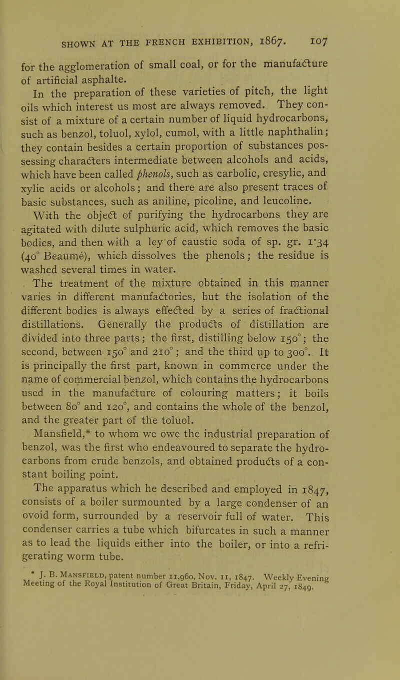 for the agglomeration of small coal, or for the manufacture of artificial asphalte. In the preparation of these varieties of pitch, the light oils which interest us most are always removed. They con- sist of a mixture of a certain number of liquid hydrocarbons, such as benzol, toluol, xylol, cumol, with a little naphthalin; they contain besides a certain proportion of substances pos- sessing characters intermediate between alcohols and acids, which have been called phenols, such as carbolic, cresylic, and xylic acids or alcohols; and there are also present traces of basic substances, such as aniline, picoline, and leucoline. With the object of purifying the hydrocarbons they are agitated with dilute sulphuric acid, which removes the basic bodies, and then with a ley of caustic soda of sp. gr. 1*34 (400 Beaume), which dissolves the phenols; the residue is washed several times in water. The treatment of the mixture obtained in this manner varies in different manufactories, but the isolation of the different bodies is always effected by a series of fractional distillations. Generally the products of distillation are divided into three parts; the first, distilling below 1500; the second, between 1500 and 210°; and the third up to 3000. It is principally the first part, known in commerce under the name of commercial benzol, which contains the hydrocarbons used in the manufacture of colouring matters; it boils between 80° and 1200, and contains the whole of the benzol, and the greater part of the toluol. Mansfield,* to whom we owe the industrial preparation of benzol, was the first who endeavoured to separate the hydro- carbons from crude benzols, and obtained products of a con- stant boiling point. The apparatus which he described and employed in 1847, consists of a boiler surmounted by a large condenser of an ovoid form, surrounded by a reservoir full of water. This condenser carries a tube which bifurcates in such a manner as to lead the liquids either into the boiler, or into a refri- gerating worm tube. * J. B. Mansfield, patent number 11,960, Nov. 11, 1847. Weekly Evening Meeting of the Royal Institution of Great Britain, Friday, April 27, 1849.