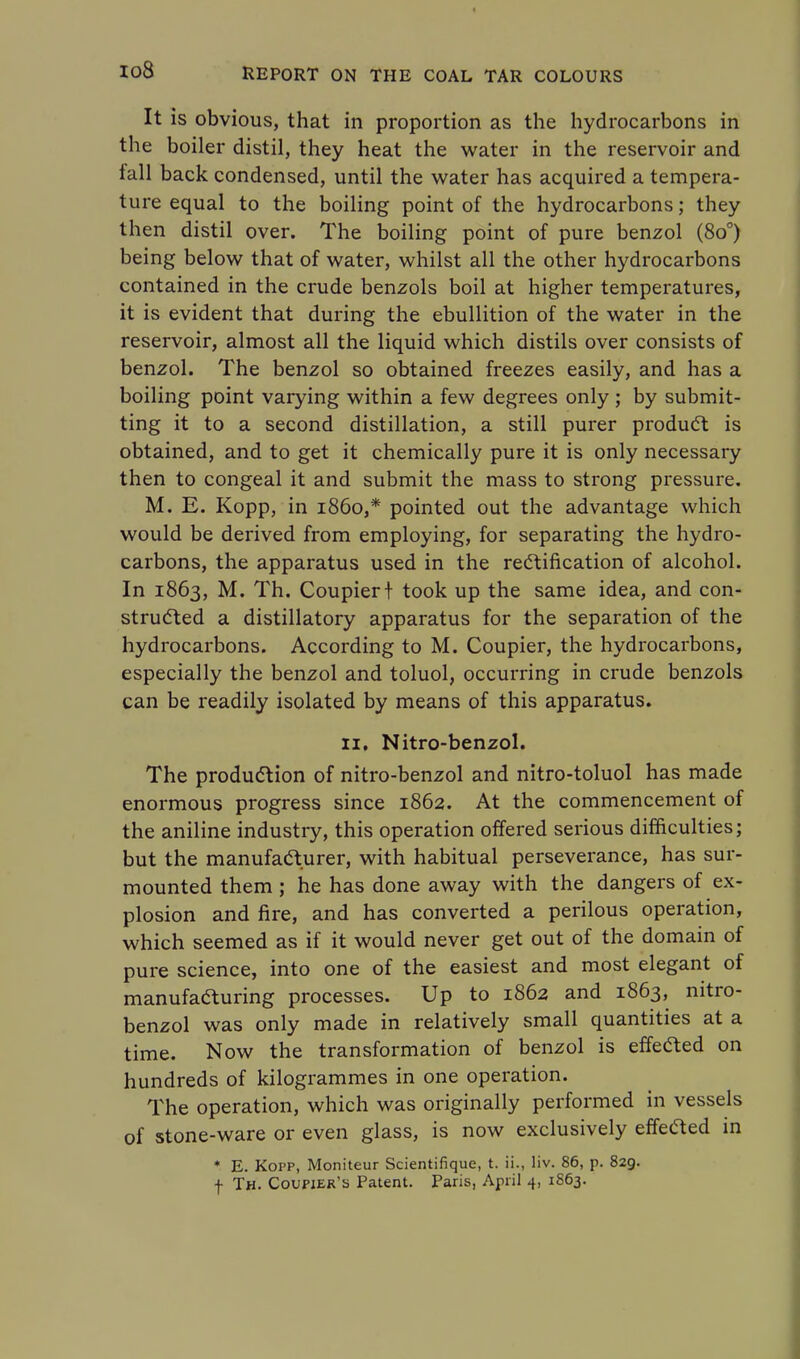 It is obvious, that in proportion as the hydrocarbons in the boiler distil, they heat the water in the reservoir and fall back condensed, until the water has acquired a tempera- ture equal to the boiling point of the hydrocarbons; they then distil over. The boiling point of pure benzol (8o°) being below that of water, whilst all the other hydrocarbons contained in the crude benzols boil at higher temperatures, it is evident that during the ebullition of the water in the reservoir, almost all the liquid which distils over consists of benzol. The benzol so obtained freezes easily, and has a boiling point varying within a few degrees only ; by submit- ting it to a second distillation, a still purer product is obtained, and to get it chemically pure it is only necessary then to congeal it and submit the mass to strong pressure. M. E. Kopp, in i860,* pointed out the advantage which would be derived from employing, for separating the hydro- carbons, the apparatus used in the rectification of alcohol. In 1863, M. Th. Coupiert took up the same idea, and con- structed a distillatory apparatus for the separation of the hydrocarbons. According to M. Coupier, the hydrocarbons, especially the benzol and toluol, occurring in crude benzols can be readily isolated by means of this apparatus. 11. Nitro-benzol. The production of nitro-benzol and nitro-toluol has made enormous progress since 1862. At the commencement of the aniline industry, this operation offered serious difficulties; but the manufacturer, with habitual perseverance, has sur- mounted them ; he has done away with the dangers of ex- plosion and fire, and has converted a perilous operation, which seemed as if it would never get out of the domain of pure science, into one of the easiest and most elegant of manufacturing processes. Up to 1862 and 1863, nitro- benzol was only made in relatively small quantities at a time. Now the transformation of benzol is effefted on hundreds of kilogrammes in one operation. The operation, which was originally performed in vessels of stone-ware or even glass, is now exclusively effected in * E. Kopp, Moniteur Scientifique, t. ii., liv. 86, p. 829. f Th. Coupier's Patent. Paris, April 4, 1863.