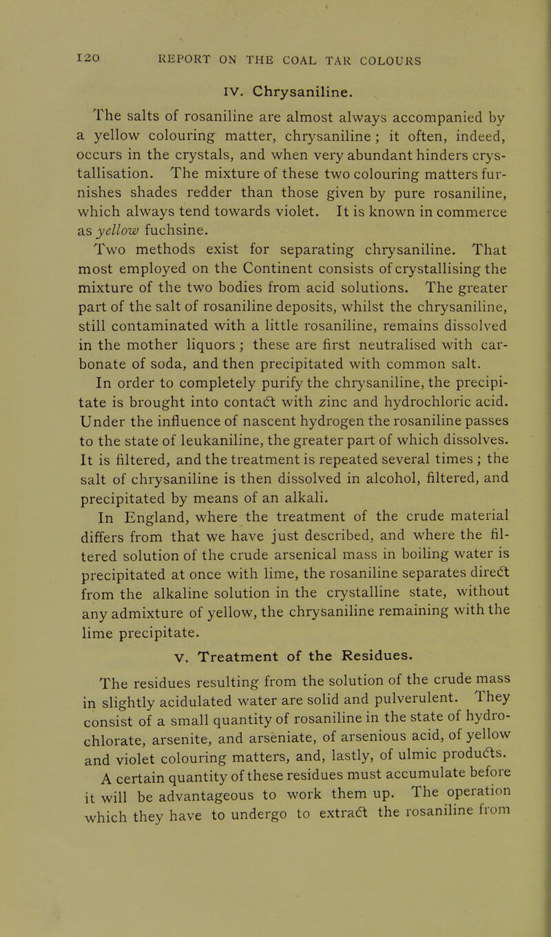 IV. Chrysaniline. The salts of rosaniline are almost always accompanied by a yellow colouring matter, chrysaniline ; it often, indeed, occurs in the crystals, and when very abundant hinders crys- tallisation. The mixture of these two colouring matters fur- nishes shades redder than those given by pure rosaniline, which always tend towards violet. It is known in commerce as yellow fuchsine. Two methods exist for separating chrysaniline. That most employed on the Continent consists of crystallising the mixture of the two bodies from acid solutions. The greater part of the salt of rosaniline deposits, whilst the chrysaniline, still contaminated with a little rosaniline, remains dissolved in the mother liquors ; these are first neutralised with car- bonate of soda, and then precipitated with common salt. In order to completely purify the chrysaniline, the precipi- tate is brought into contact with zinc and hydrochloric acid. Under the influence of nascent hydrogen the rosaniline passes to the state of leukaniline, the greater part of which dissolves. It is filtered, and the treatment is repeated several times ; the salt of chrysaniline is then dissolved in alcohol, filtered, and precipitated by means of an alkali. In England, where the treatment of the crude material differs from that we have just described, and where the fil- tered solution of the crude arsenical mass in boiling water is precipitated at once with lime, the rosaniline separates direct from the alkaline solution in the crystalline state, without any admixture of yellow, the chrysaniline remaining with the lime precipitate. V. Treatment of the Residues. The residues resulting from the solution of the crude mass in slightly acidulated water are solid and pulverulent. They consist of a small quantity of rosaniline in the state of hydro- chlorate, arsenite, and arseniate, of arsenious acid, of yellow and violet colouring matters, and, lastly, of ulmic produces. A certain quantity of these residues must accumulate before it will be advantageous to work them up. The operation which they have to undergo to extract the rosaniline from