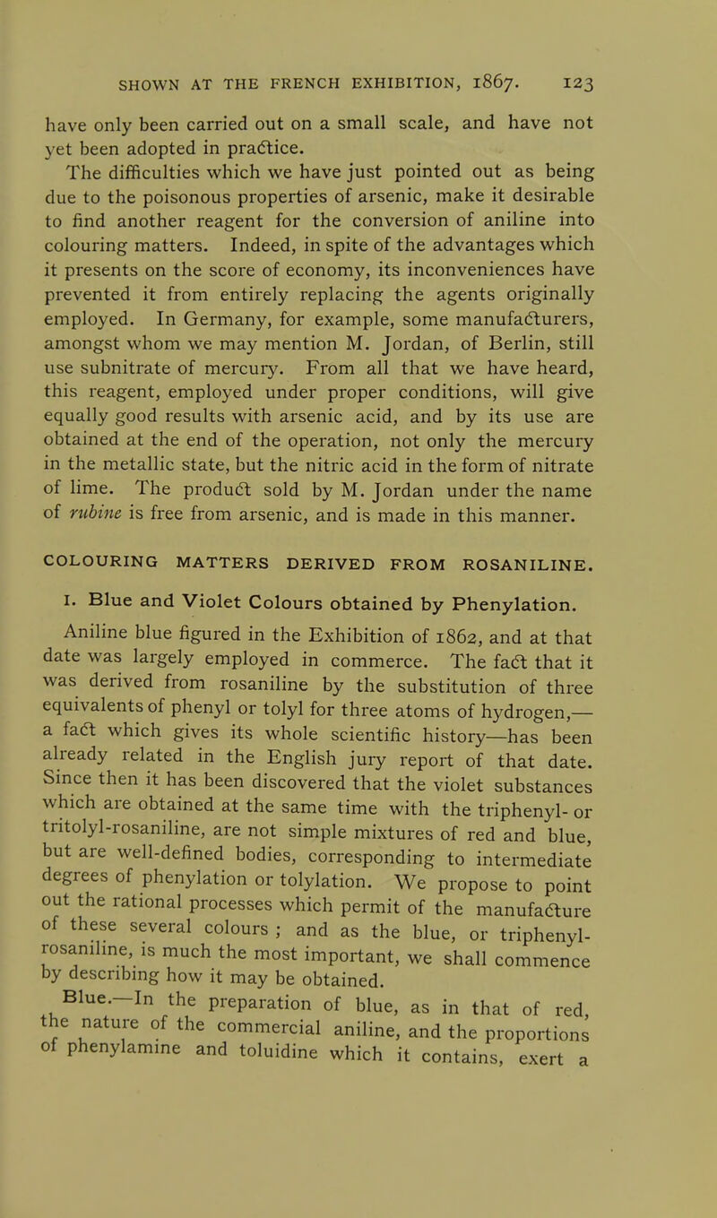 have only been carried out on a small scale, and have not yet been adopted in practice. The difficulties which we have just pointed out as being due to the poisonous properties of arsenic, make it desirable to find another reagent for the conversion of aniline into colouring matters. Indeed, in spite of the advantages which it presents on the score of economy, its inconveniences have prevented it from entirely replacing the agents originally employed. In Germany, for example, some manufacturers, amongst whom we may mention M. Jordan, of Berlin, still use subnitrate of mercury. From all that we have heard, this reagent, employed under proper conditions, will give equally good results with arsenic acid, and by its use are obtained at the end of the operation, not only the mercury in the metallic state, but the nitric acid in the form of nitrate of lime. The product sold by M. Jordan under the name of rubine is free from arsenic, and is made in this manner. COLOURING MATTERS DERIVED FROM ROSANILINE. I. Blue and Violet Colours obtained by Phenylation. Aniline blue figured in the Exhibition of 1862, and at that date was largely employed in commerce. The fact: that it was derived from rosaniline by the substitution of three equivalents of phenyl or tolyl for three atoms of hydrogen,— a faft which gives its whole scientific history—has been already related in the English jury report of that date. Since then it has been discovered that the violet substances which are obtained at the same time with the triphenyl- or tritolyl-rosaniline, are not simple mixtures of red and blue, but are well-defined bodies, corresponding to intermediate degrees of phenylation or tolylation. We propose to point out the rational processes which permit of the manufafture of these several colours ; and as the blue, or triphenyl- rosaniline, is much the most important, we shall commence by describing how it may be obtained. Blue.-In the preparation of blue, as in that of red, the nature of the commercial aniline, and the proportions of phenylamine and toluidine which it contains, exert a