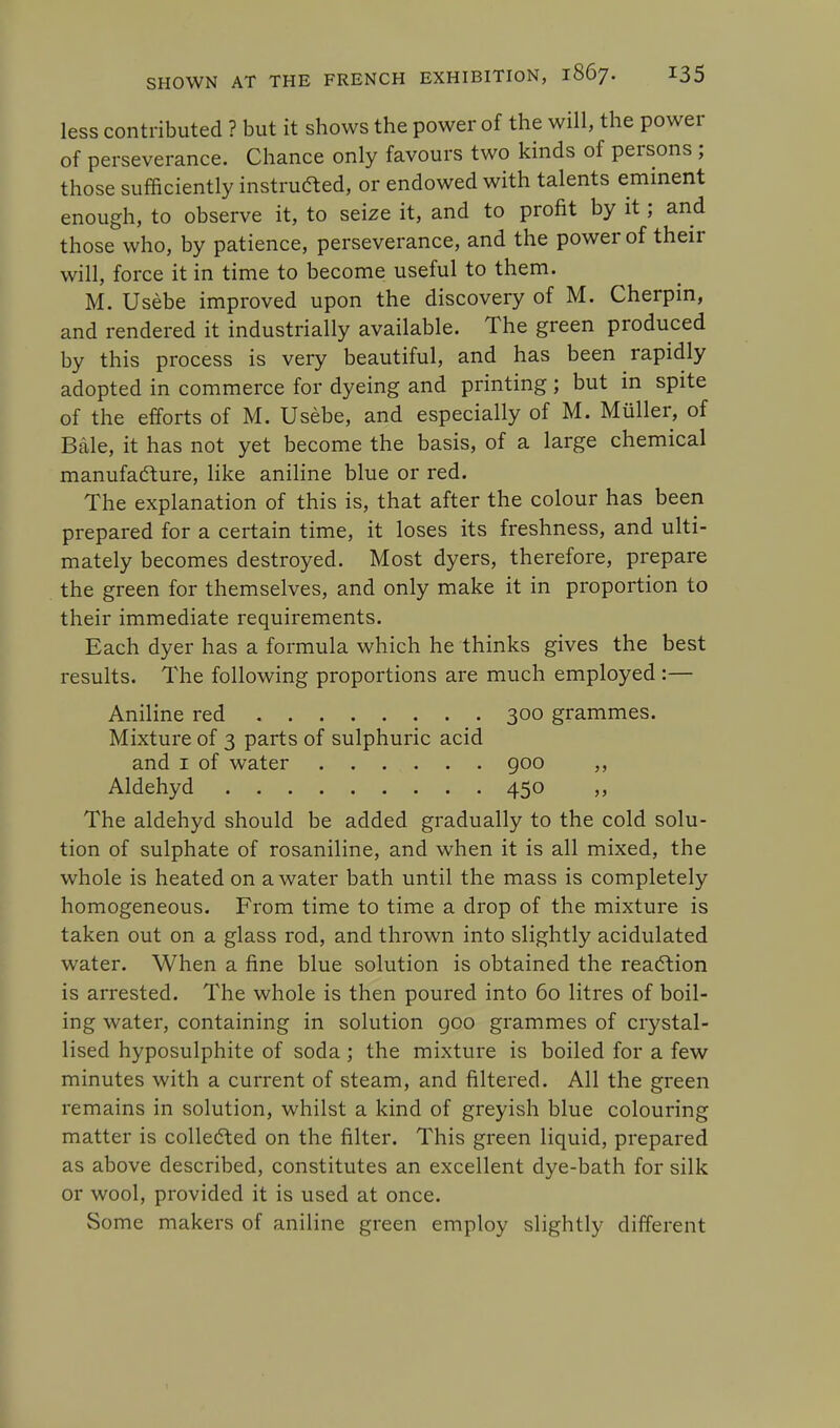 less contributed ? but it shows the power of the will, the power of perseverance. Chance only favours two kinds of persons ; those sufficiently instructed, or endowed with talents eminent enough, to observe it, to seize it, and to profit by it; and those who, by patience, perseverance, and the power of their will, force it in time to become useful to them. M. Usebe improved upon the discovery of M. Cherpin, and rendered it industrially available. The green produced by this process is very beautiful, and has been rapidly adopted in commerce for dyeing and printing ; but in spite of the efforts of M. Usebe, and especially of M. Muller, of Bale, it has not yet become the basis, of a large chemical manufacture, like aniline blue or red. The explanation of this is, that after the colour has been prepared for a certain time, it loses its freshness, and ulti- mately becomes destroyed. Most dyers, therefore, prepare the green for themselves, and only make it in proportion to their immediate requirements. Each dyer has a formula which he thinks gives the best results. The following proportions are much employed:— Aniline red 300 grammes. Mixture of 3 parts of sulphuric acid and 1 of water 900 ,, Aldehyd 450 ,, The aldehyd should be added gradually to the cold solu- tion of sulphate of rosaniline, and when it is all mixed, the whole is heated on a water bath until the mass is completely homogeneous. From time to time a drop of the mixture is taken out on a glass rod, and thrown into slightly acidulated water. When a fine blue solution is obtained the reaction is arrested. The whole is then poured into 60 litres of boil- ing water, containing in solution goo grammes of crystal- lised hyposulphite of soda; the mixture is boiled for a few minutes with a current of steam, and filtered. All the green remains in solution, whilst a kind of greyish blue colouring matter is collected on the filter. This green liquid, prepared as above described, constitutes an excellent dye-bath for silk or wool, provided it is used at once. Some makers of aniline green employ slightly different