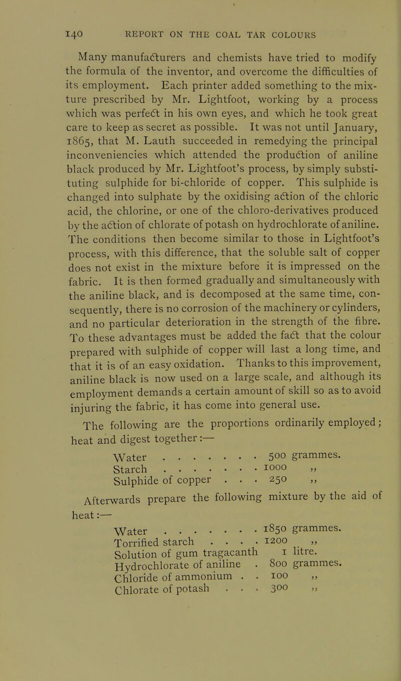 Many manufacturers and chemists have tried to modify the formula of the inventor, and overcome the difficulties of its employment. Each printer added something to the mix- ture prescribed by Mr. Lightfoot, working by a process which was perfect in his own eyes, and which he took great care to keep as secret as possible. It was not until January, 1865, that M. Lauth succeeded in remedying the principal inconveniencies which attended the production of aniline black produced by Mr. Lightfoot's process, by simply substi- tuting sulphide for bi-chloride of copper. This sulphide is changed into sulphate by the oxidising action of the chloric acid, the chlorine, or one of the chloro-derivatives produced by the action of chlorate of potash on hydrochlorate of aniline. The conditions then become similar to those in Lightfoot's process, with this difference, that the soluble salt of copper does not exist in the mixture before it is impressed on the fabric. It is then formed gradually and simultaneously with the aniline black, and is decomposed at the same time, con- sequently, there is no corrosion of the machinery or cylinders, and no particular deterioration in the strength of the fibre. To these advantages must be added the fact that the colour prepared with sulphide of copper will last a long time, and that it is of an easy oxidation. Thanks to this improvement, aniline black is now used on a large scale, and although its employment demands a certain amount of skill so as to avoid injuring the fabric, it has come into general use. The following are the proportions ordinarily employed; heat and digest together :— Water 500 grammes. Starch 1000 Sulphide of copper ... 250 Afterwards prepare the following mixture by the aid of heat:— Water l85° grammes. Torrified starch .... 1200 ,, Solution of gum tragacanth 1 litre. Hydrochlorate of aniline . 800 grammes. Chloride of ammonium . . 100 ,, Chlorate of potash . . . 300 »