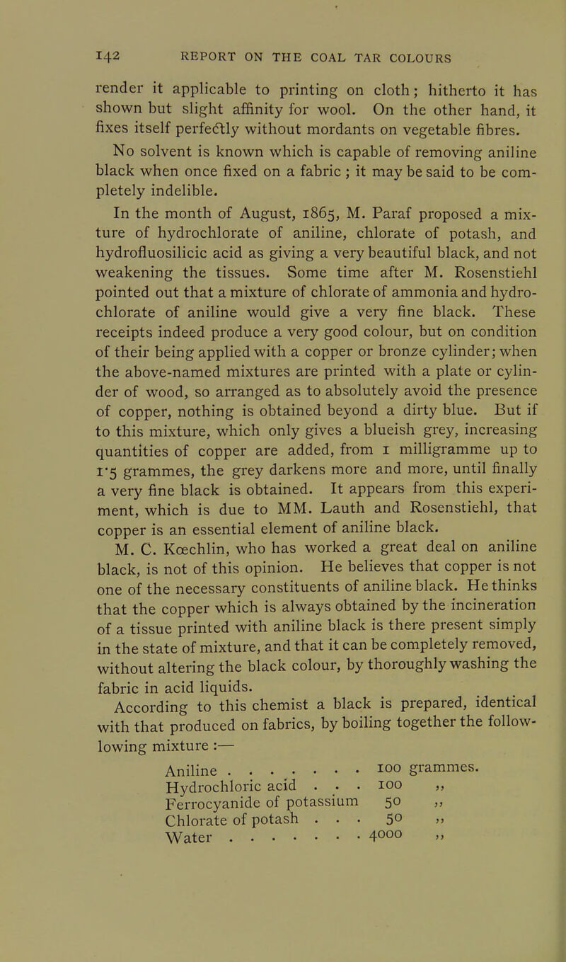 render it applicable to printing on cloth ; hitherto it has shown but slight affinity for wool. On the other hand, it fixes itself perfectly without mordants on vegetable fibres. No solvent is known which is capable of removing aniline black when once fixed on a fabric ; it may be said to be com- pletely indelible. In the month of August, 1865, M. Paraf proposed a mix- ture of hydrochlorate of aniline, chlorate of potash, and hydrofluosilicic acid as giving a very beautiful black, and not weakening the tissues. Some time after M. Rosenstiehl pointed out that a mixture of chlorate of ammonia and hydro- chlorate of aniline would give a very fine black. These receipts indeed produce a very good colour, but on condition of their being applied with a copper or bronze cylinder; when the above-named mixtures are printed with a plate or cylin- der of wood, so arranged as to absolutely avoid the presence of copper, nothing is obtained beyond a dirty blue. But if to this mixture, which only gives a blueish grey, increasing quantities of copper are added, from 1 milligramme up to 1*5 grammes, the grey darkens more and more, until finally a very fine black is obtained. It appears from this experi- ment, which is due to MM. Lauth and Rosenstiehl, that copper is an essential element of aniline black. M. C. Kcechlin, who has worked a great deal on aniline black, is not of this opinion. He believes that copper is not one of the necessary constituents of aniline black. He thinks that the copper which is always obtained by the incineration of a tissue printed with aniline black is there present simply in the state of mixture, and that it can be completely removed, without altering the black colour, by thoroughly washing the fabric in acid liquids. According to this chemist a black is prepared, identical with that produced on fabrics, by boiling together the follow- lowing mixture :— Aniline ....... 100 grammes. Hydrochloric acid . . . 100 „ Ferrocyanide of potassium 50 Chlorate of potash ... 5° » Water 4000 »