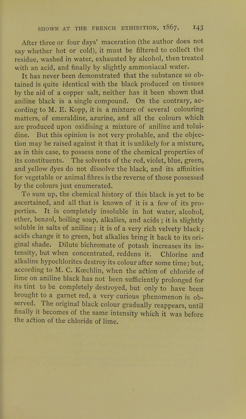 After three or four days' maceration (the author does not say whether hot or cold), it must be filtered to collect the residue, washed in water, exhausted by alcohol, then treated with an acid, and finally by slightly ammoniacal water. It has never been demonstrated that the substance so ob- tained is quite identical with the black produced on tissues by the aid of a copper salt, neither has it been shown that aniline black is a single compound. On the contrary, ac- cording to M. E. Kopp, it is a mixture of several colouring matters, of emeraldine, azurine, and all the colours which are produced upon oxidising a mixture of aniline and tolui- dine. But this opinion is not very probable, and the objec- tion may be raised against it that it is unlikely for a mixture, as in this case, to possess none of the chemical properties of its constituents. The solvents of the red, violet, blue, green, and yellow dyes do not dissolve the black, and its affinities for vegetable or animal fibres is the reverse of those possessed by the colours just enumerated. To sum up, the chemical history of this black is yet to be ascertained, and all that is known of it is a few of its pro- perties. It is completely insoluble in hot water, alcohol, ether, benzol, boiling soap, alkalies, and acids ; it is slightly soluble in salts of aniline; it is of a very rich velvety black; acids change it to green, but alkalies bring it back to its ori- ginal shade. Dilute bichromate of potash increases its in- tensity, but when concentrated, reddens it. Chlorine and alkaline hypochlorites destroy its colour after some time; but, according to M. C. Kcechlin, when the aftion of chloride of lime on aniline black has not been sufficiently prolonged for its tint to be completely destroyed, but only to have been brought to a garnet red, a very curious phenomenon is ob- served. The original black colour gradually reappears, until finally it becomes of the same intensity which it was before the action of the chloride of lime.