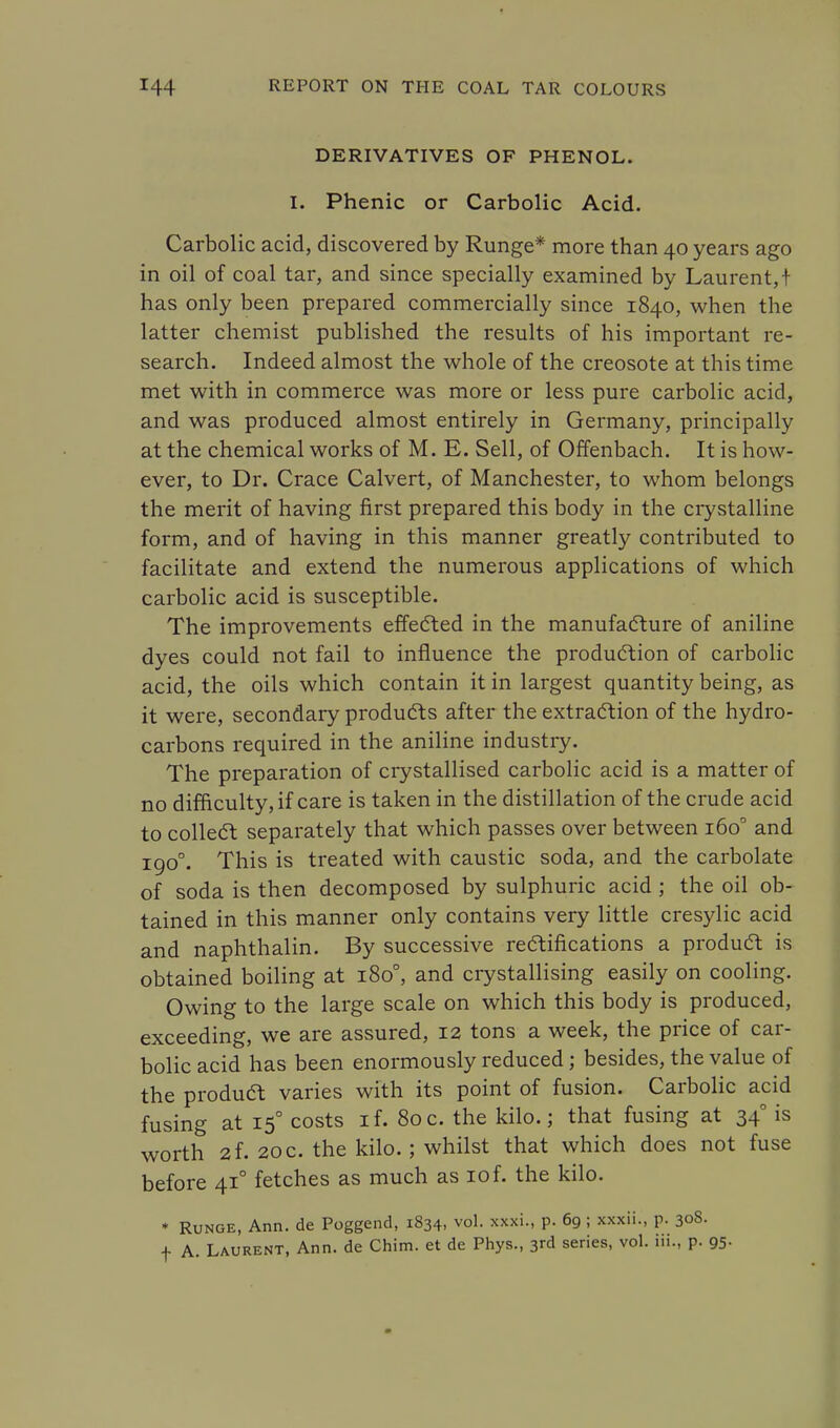 DERIVATIVES OF PHENOL. I. Phenic or Carbolic Acid. Carbolic acid, discovered by Runge* more than 40 years ago in oil of coal tar, and since specially examined by Laurent,! has only been prepared commercially since 1840, when the latter chemist published the results of his important re- search. Indeed almost the whole of the creosote at this time met with in commerce was more or less pure carbolic acid, and was produced almost entirely in Germany, principally at the chemical works of M. E. Sell, of Offenbach. It is how- ever, to Dr. Crace Calvert, of Manchester, to whom belongs the merit of having first prepared this body in the crystalline form, and of having in this manner greatly contributed to facilitate and extend the numerous applications of which carbolic acid is susceptible. The improvements effected in the manufacture of aniline dyes could not fail to influence the production of carbolic acid, the oils which contain it in largest quantity being, as it were, secondary products after the extraction of the hydro- carbons required in the aniline industry. The preparation of crystallised carbolic acid is a matter of no difficulty, if care is taken in the distillation of the crude acid to collect separately that which passes over between 1600 and 1900. This is treated with caustic soda, and the carbolate of soda is then decomposed by sulphuric acid ; the oil ob- tained in this manner only contains very little cresylic acid and naphthalin. By successive rectifications a product is obtained boiling at 180°, and crystallising easily on cooling. Owing to the large scale on which this body is produced, exceeding, we are assured, 12 tons a week, the price of car- bolic acid has been enormously reduced; besides, the value of the product varies with its point of fusion. Carbolic acid fusing at 15° costs if. 80c. the kilo.; that fusing at 340 is worth 2f. 20 c. the kilo.; whilst that which does not fuse before 41° fetches as much as 10f. the kilo. * Runge, Ann. de Poggend, 1834, vol. xxxi., p. 69 ; xxxii., p. 308. + A. Laurent, Ann. de Chim. et de Phys., 3rd series, vol. iii., p. 95-