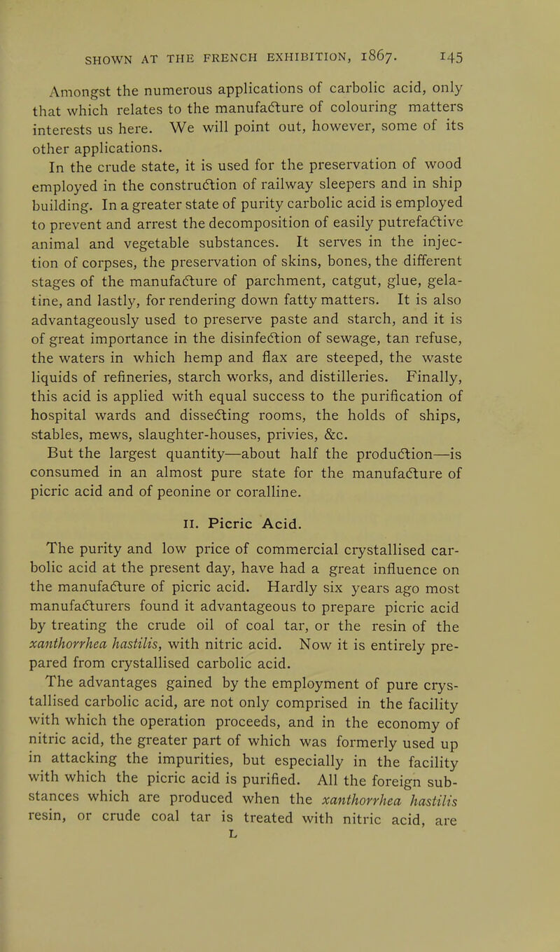 Amongst the numerous applications of carbolic acid, only that which relates to the manufacture of colouring matters interests us here. We will point out, however, some of its other applications. In the crude state, it is used for the preservation of wood employed in the construction of railway sleepers and in ship building. In a greater state of purity carbolic acid is employed to prevent and arrest the decomposition of easily putrefactive animal and vegetable substances. It serves in the injec- tion of corpses, the preservation of skins, bones, the different stages of the manufacture of parchment, catgut, glue, gela- tine, and lastly, for rendering down fatty matters. It is also advantageously used to preserve paste and starch, and it is of great importance in the disinfection of sewage, tan refuse, the waters in which hemp and flax are steeped, the waste liquids of refineries, starch works, and distilleries. Finally, this acid is applied with equal success to the purification of hospital wards and dissecting rooms, the holds of ships, stables, mews, slaughter-houses, privies, &c. But the largest quantity—about half the production—is consumed in an almost pure state for the manufacture of picric acid and of peonine or coralline. II. Picric Acid. The purity and low price of commercial crystallised car- bolic acid at the present day, have had a great influence on the manufacture of picric acid. Hardly six years ago most manufacturers found it advantageous to prepare picric acid by treating the crude oil of coal tar, or the resin of the xanthorrhea hastilis, with nitric acid. Now it is entirely pre- pared from crystallised carbolic acid. The advantages gained by the employment of pure crys- tallised carbolic acid, are not only comprised in the facility with which the operation proceeds, and in the economy of nitric acid, the greater part of which was formerly used up in attacking the impurities, but especially in the facility with which the picric acid is purified. All the foreign sub- stances which are produced when the xanthorrhea hastilis resin, or crude coal tar is treated with nitric acid, are L