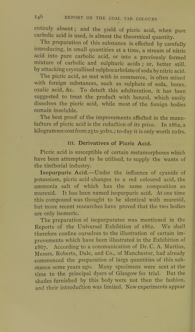 entirely absent; and the yield of picric acid, when pure carbolic acid is used, is almost the theoretical quantity. The preparation of this substance is effected by carefully introducing, in small quantities at a time, a stream of nitric acid into pure carbolic acid, or into a previously formed mixture of carbolic and sulphuric acids ; or, better still, by attacking crystallised sulphocarbolateof soda by nitric acid. The picric acid, as met with in commerce, is often mixed with foreign substances, such as sulphate of soda, borax, oxalic acid, &c. To deteft this adulteration, it has been suggested to treat the product with benzol, which easily dissolves the picric acid, while most of the foreign bodies remain insoluble. The best proof of the improvements effected in the manu- facture of picric acid is the reduction of its price. In 1862, a kilogramme cost from 25 to 30 frs.; to-day it is only worth iofrs. III. Derivatives of Picric Acid. Picric acid is susceptible of certain metamorphoses which have been attempted to be utilised, to supply the wants of the tinctorial industry. Isopurpuric Acid.—Under the influence of cyanide of potassium, picric acid changes to a red coloured acid, the ammonia salt of which has the same composition as murexid. It has been named isopurpuric acid. At one time this compound was thought to be identical with murexid, but more recent researches have proved that the two bodies are only isomeric. The preparation of isopurpurates was mentioned in the Reports of the Universal Exhibition of 1862. We shall therefore confine ourselves to the illustration of certain im- provements which have been illustrated in the Exhibition of 1867. According to a communication of Dr. C. A. Martius, Messrs. Roberts, Dale, and Co., of Manchester, had already commenced the preparation of large quantities of this sub- stance some years ago. Many specimens were sent at the time to the principal dyers of Glasgow for trial. But the shades furnished by this body were not then the fashion, and their introduction was limited. New experiments appear