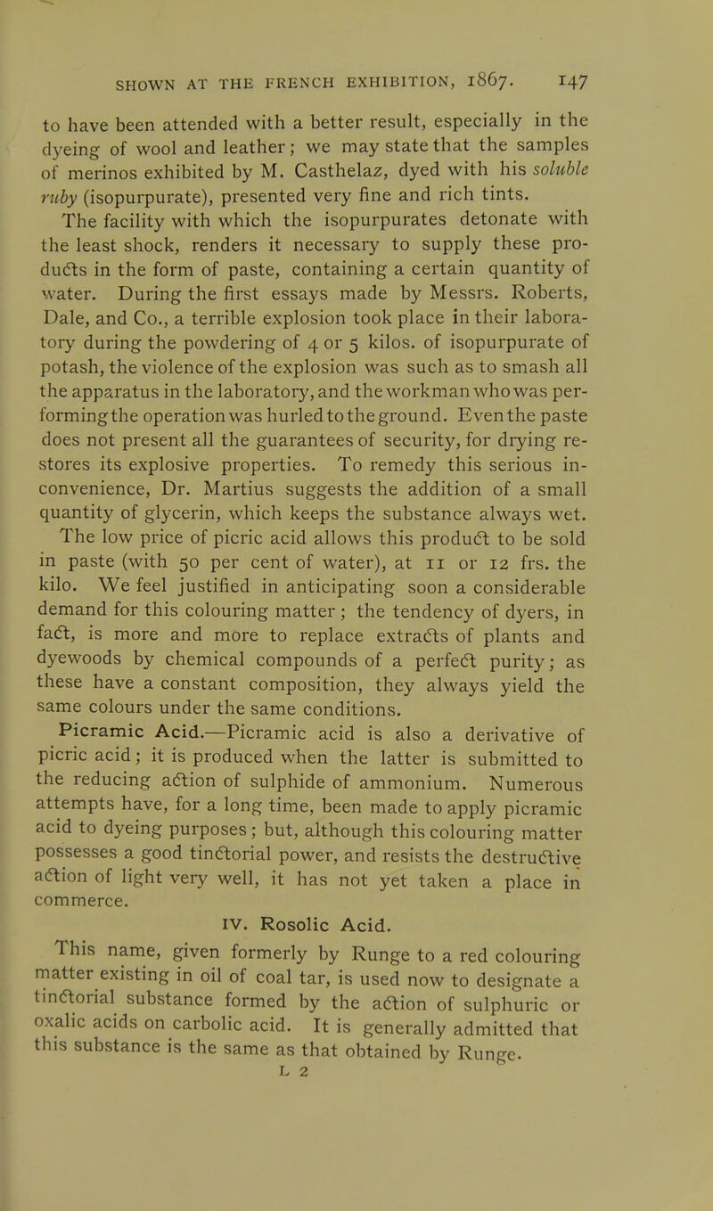 to have been attended with a better result, especially in the dyeing of wool and leather; we may state that the samples of merinos exhibited by M. Casthelaz, dyed with his soluble ruby (isopurpurate), presented very fine and rich tints. The facility with which the isopurpurates detonate with the least shock, renders it necessary to supply these pro- duels in the form of paste, containing a certain quantity of water. During the first essays made by Messrs. Roberts, Dale, and Co., a terrible explosion took place in their labora- tory during the powdering of 4 or 5 kilos, of isopurpurate of potash, the violence of the explosion was such as to smash all the apparatus in the laboratory, and the workman who was per- formingthe operation was hurled to the ground. Even the paste does not present all the guarantees of security, for drying re- stores its explosive properties. To remedy this serious in- convenience, Dr. Martius suggests the addition of a small quantity of glycerin, which keeps the substance always wet. The low price of picric acid allows this product to be sold in paste (with 50 per cent of water), at 11 or 12 frs. the kilo. We feel justified in anticipating soon a considerable demand for this colouring matter ; the tendency of dyers, in fact, is more and more to replace extracts of plants and dyewoods by chemical compounds of a perfect purity; as these have a constant composition, they always yield the same colours under the same conditions. Picramic Acid.—Picramic acid is also a derivative of picric acid; it is produced when the latter is submitted to the reducing action of sulphide of ammonium. Numerous attempts have, for a long time, been made to apply picramic acid to dyeing purposes; but, although this colouring matter possesses a good tinaorial power, and resists the destructive action of light very well, it has not yet taken a place in commerce. IV. Rosolic Acid. This name, given formerly by Runge to a red colouring matter existing in oil of coal tar, is used now to designate a tinaorial substance formed by the aaion of sulphuric or oxalic acids on carbolic acid. It is generally admitted that this substance is the same as that obtained by Runge. l 2