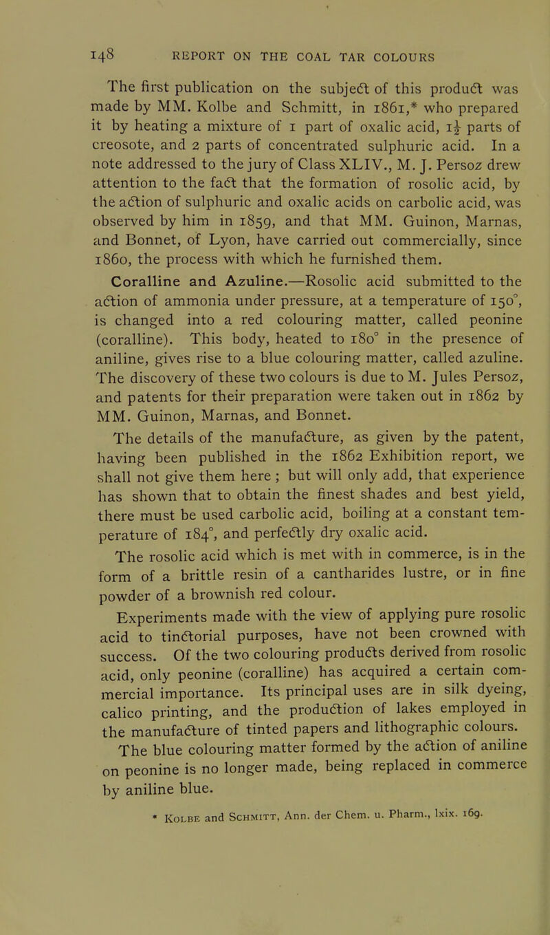 The first publication on the subject of this product was made by MM. Kolbe and Schmitt, in 1861,* who prepared it by heating a mixture of 1 part of oxalic acid, ij parts of creosote, and 2 parts of concentrated sulphuric acid. In a note addressed to the jury of Class XLIV., M. J. Persoz drew attention to the fact that the formation of rosolic acid, by the action of sulphuric and oxalic acids on carbolic acid, was observed by him in 1859, and that MM. Guinon, Marnas, and Bonnet, of Lyon, have carried out commercially, since i860, the process with which he furnished them. Coralline and Azuline.—Rosolic acid submitted to the action of ammonia under pressure, at a temperature of 1500, is changed into a red colouring matter, called peonine (coralline). This body, heated to 1800 in the presence of aniline, gives rise to a blue colouring matter, called azuline. The discovery of these two colours is due to M. Jules Persoz, and patents for their preparation were taken out in 1862 by MM. Guinon, Marnas, and Bonnet. The details of the manufacture, as given by the patent, having been published in the 1862 Exhibition report, we shall not give them here ; but will only add, that experience has shown that to obtain the finest shades and best yield, there must be used carbolic acid, boiling at a constant tem- perature of 1840, and perfectly dry oxalic acid. The rosolic acid which is met with in commerce, is in the form of a brittle resin of a cantharides lustre, or in fine powder of a brownish red colour. Experiments made with the view of applying pure rosolic acid to tinctorial purposes, have not been crowned with success. Of the two colouring produfts derived from rosolic acid, only peonine (coralline) has acquired a certain com- mercial importance. Its principal uses are in silk dyeing, calico printing, and the production of lakes employed in the manufafture of tinted papers and lithographic colours. The blue colouring matter formed by the action of aniline on peonine is no longer made, being replaced in commerce by aniline blue. * Kolbe and Schmitt, Ann. der Chem. u. Pharm., lxix. 169.