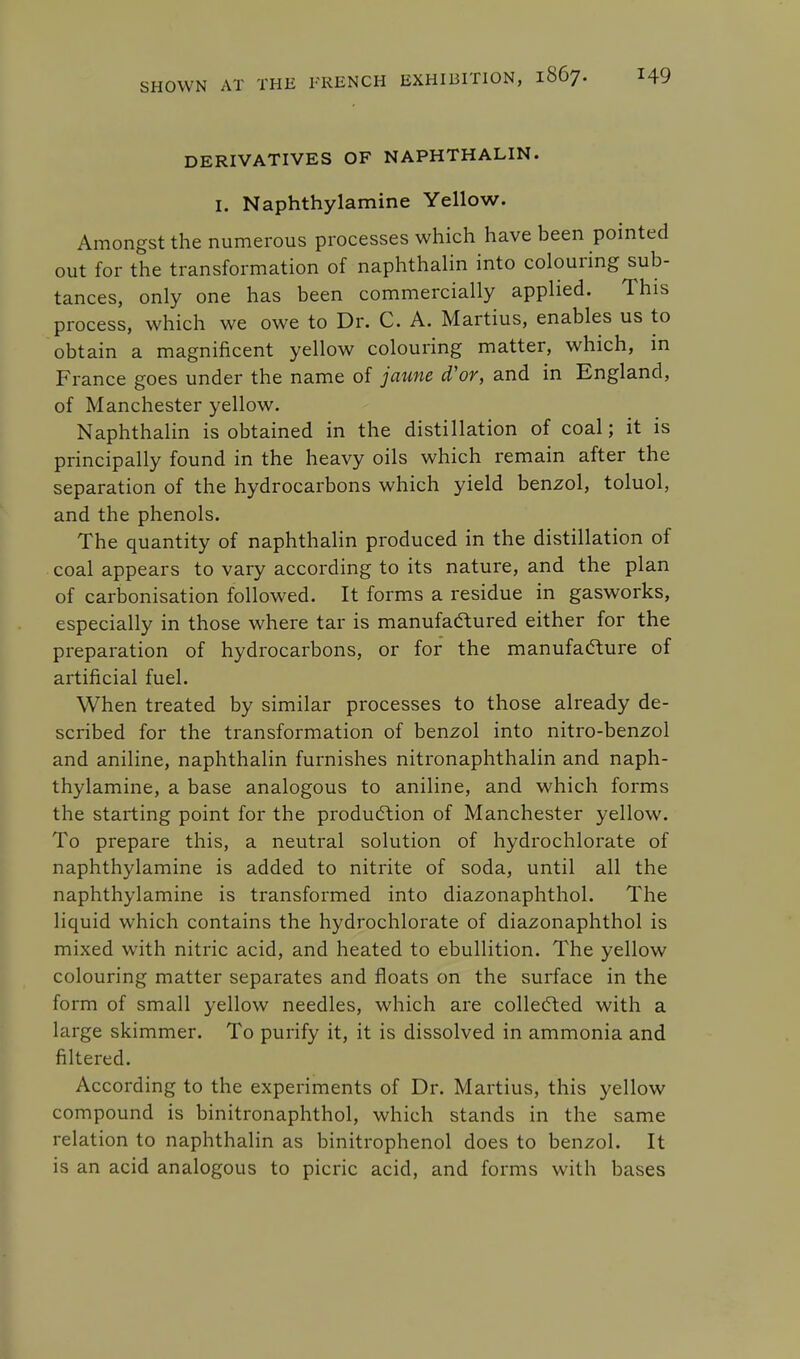 DERIVATIVES OF NAPHTHALIN. I. Naphthylamine Yellow. Amongst the numerous processes which have been pointed out for the transformation of naphthalin into colouring sub- tances, only one has been commercially applied. This process, which we owe to Dr. C. A. Martius, enables us to obtain a magnificent yellow colouring matter, which, in France goes under the name of jaune d'or, and in England, of Manchester yellow. Naphthalin is obtained in the distillation of coal; it is principally found in the heavy oils which remain after the separation of the hydrocarbons which yield benzol, toluol, and the phenols. The quantity of naphthalin produced in the distillation of coal appears to vary according to its nature, and the plan of carbonisation followed. It forms a residue in gasworks, especially in those where tar is manufactured either for the preparation of hydrocarbons, or for the manufacture of artificial fuel. When treated by similar processes to those already de- scribed for the transformation of benzol into nitro-benzol and aniline, naphthalin furnishes nitronaphthalin and naph- thylamine, a base analogous to aniline, and which forms the starting point for the production of Manchester yellow. To prepare this, a neutral solution of hydrochlorate of naphthylamine is added to nitrite of soda, until all the naphthylamine is transformed into diazonaphthol. The liquid which contains the hydrochlorate of diazonaphthol is mixed with nitric acid, and heated to ebullition. The yellow colouring matter separates and floats on the surface in the form of small yellow needles, which are collected with a large skimmer. To purify it, it is dissolved in ammonia and filtered. According to the experiments of Dr. Martius, this yellow compound is binitronaphthol, which stands in the same relation to naphthalin as binitrophenol does to benzol. It is an acid analogous to picric acid, and forms with bases