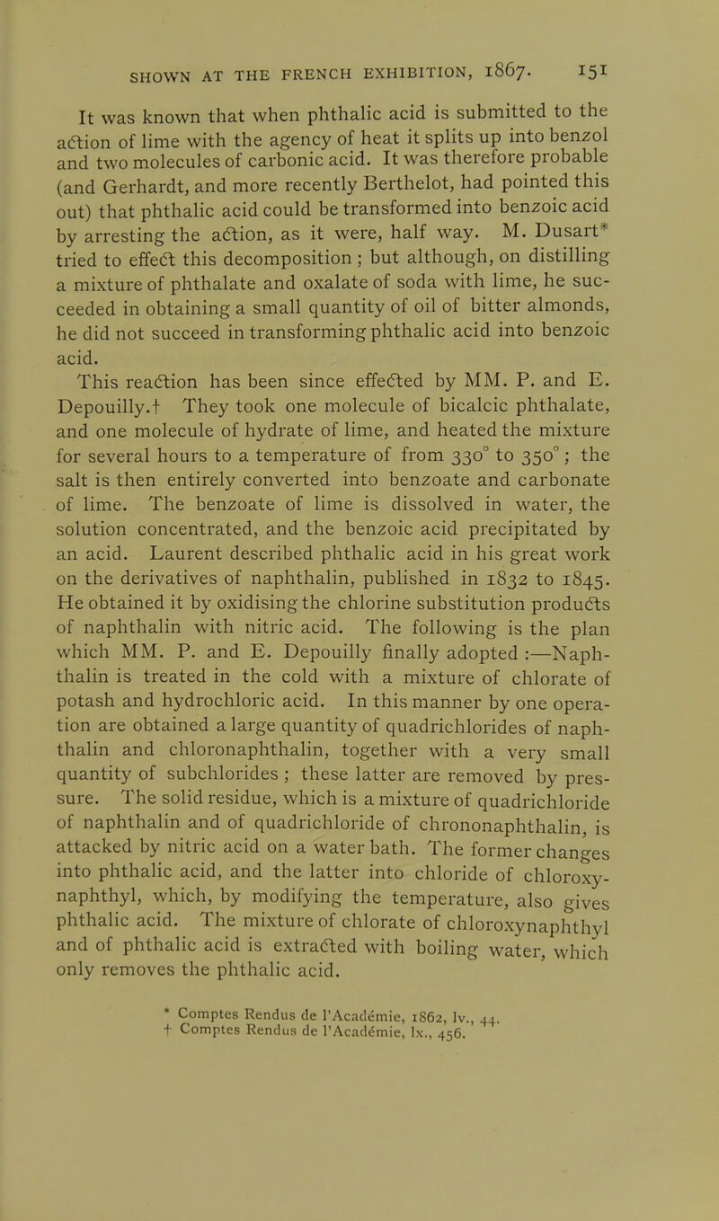 It was known that when phthalic acid is submitted to the action of lime with the agency of heat it splits up into benzol and two molecules of carbonic acid. It was therefore probable (and Gerhardt, and more recently Berthelot, had pointed this out) that phthalic acid could be transformed into benzoic acid by arresting the action, as it were, half way. M. Dusart* tried to effect this decomposition ; but although, on distilling a mixture of phthalate and oxalate of soda with lime, he suc- ceeded in obtaining a small quantity of oil of bitter almonds, he did not succeed in transforming phthalic acid into benzoic acid. This reaction has been since effected by MM. P. and E. Depouilly.t They took one molecule of bicalcic phthalate, and one molecule of hydrate of lime, and heated the mixture for several hours to a temperature of from 3300 to 3500; the salt is then entirely converted into benzoate and carbonate of lime. The benzoate of lime is dissolved in water, the solution concentrated, and the benzoic acid precipitated by an acid. Laurent described phthalic acid in his great work on the derivatives of naphthalin, published in 1832 to 1845. He obtained it by oxidising the chlorine substitution products of naphthalin with nitric acid. The following is the plan which MM. P. and E. Depouilly finally adopted :—Naph- thalin is treated in the cold with a mixture of chlorate of potash and hydrochloric acid. In this manner by one opera- tion are obtained a large quantity of quadrichlorides of naph- thalin and chloronaphthalin, together with a very small quantity of subchlorides ; these latter are removed by pres- sure. The solid residue, which is a mixture of quadrichloride of naphthalin and of quadrichloride of chrononaphthalin, is attacked by nitric acid on a water bath. The former changes into phthalic acid, and the latter into chloride of chloroxy- naphthyl, which, by modifying the temperature, also gives phthalic acid. The mixture of chlorate of chloroxynaphthyl and of phthalic acid is extracted with boiling water, which only removes the phthalic acid. * Comptes Rendus de l'Academie, 1862, lv., 44. + Comptes Rendus de l'Academie, lx., 456.