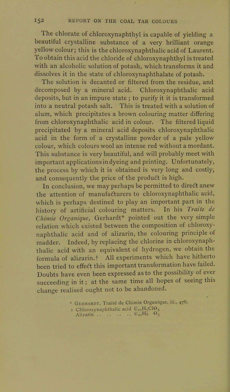 The chlorate of chloroxynaphthyl is capable of yielding a beautiful crystalline substance of a very brilliant orange yellow colour; this is the chloroxynaphthalic acid of Laurent. To obtain this acid the chloride of chloroxynaphthyl is treated with an alcoholic solution of potash, which transforms it and dissolves it in the state of chloroxynaphthalate of potash. The solution is decanted or filtered from the residue, and decomposed by a mineral acid. Chloroxynaphthalic acid deposits, but in an impure state ; to purify it it is transformed into a neutral potash salt. This is treated with a solution of alum, which precipitates a brown colouring matter differing from chloroxynaphthalic acid in colour. The filtered liquid precipitated by a mineral acid deposits chloroxynaphthalic acid in the form of a crystalline powder of a pale yellow colour, which colours wool an intense red without a mordant. This substance is very beautiful, and will probably meet with important applications in dyeing and printing. Unfortunately, the process by which it is obtained is very long and costly, and consequently the price of the product is high. In conclusion, we may perhaps be permitted to direct anew the attention of manufacturers to chloroxynaphthalic acid, which is perhaps destined to play an important part in the history of artificial colouring matters. In his Traite dc Chimie Organique, Gerhardt* pointed out the very simple relation which existed between the composition of chloroxy- naphthalic acid and of alizarin, the colouring principle of madder. Indeed, by replacing the chlorine in chloroxynaph- thalic acid with an equivalent of hydrogen, we obtain the formula of alizarin.! All experiments which have hitherto been tried to effect this important transformation have failed. Doubts have even been expressed as to the possibility of ever succeeding in it; at the same time all hopes of seeing this change realised ought not to be abandoned. * Gerhardt, Traite de Chimie Organique, iii., 478. f Chloroxynaphthalic acid GIOH5C103 Alizarin C10H6 63