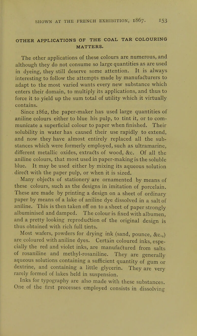 OTHER APPLICATIONS OF THE COAL TAR COLOURING MATTERS. The other applications of these colours are numerous, and although they do not consume so large quantities as are used in dyeing, they still deserve some attention. It is always interesting to follow the attempts made by manufacturers to adapt to the most varied wants every new substance which enters their domain, to multiply its applications, and thus to force it to yield up the sum total of utility which it virtually contains. Since 1862, the paper-maker has used large quantities of aniline colours either to blue his pulp, to tint it, or to com- municate a superficial colour to paper when finished. Their solubility in water has caused their use rapidly to extend, and now they have almost entirely replaced all the sub- stances which were formerly employed, such as ultramarine, different metallic oxides, extracts of wood, &c. Of all the aniline colours, that most used in paper-making is the soluble blue. It may be used either by mixing its aqueous solution direct with the paper pulp, or when it is sized. Many objects of stationery are ornamented by means of these colours, such as the designs in imitation of porcelain. These are made by printing a design on a sheet of ordinary paper by means of a lake of aniline dye dissolved in a salt of aniline. This is then taken off on to a sheet of paper strongly albuminised and damped. The colour is fixed with albumen, and a pretty looking reproduction of the original design is thus obtained with rich full tints. Most wafers, powders for drying ink (sand, pounce, &c.,) are coloured with aniline dyes. Certain coloured inks, espe- cially the red and violet inks, are manufactured from salts of rosaniline and methyl-rosaniline. They are generally aqueous solutions containing a sufficient quantity of gum or dextrine, and containing a little glycerin. They are very rarely formed of lakes held in suspension. Inks for typography are also made with these substances. One of the first processes employed consists in dissolving